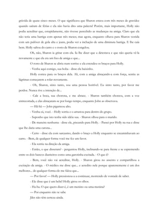 grávida de quase cinco meses. O que significava que Sharon estava com três meses de gravidez
quando saíram de férias e ela não havia dito uma palavra! Porém, mais importante, Holly não
podia acreditar que, estupidamente, não tivesse percebido as mudanças na amiga. Claro que ela
não teria uma barriga com apenas três meses; mas agora, enquanto olhava para Sharon vestida
com um pulôver de gola alta e jeans, podia ver a inchação de uma diminuta barriga. E lhe caía
bem. Holly saltou do carro e o rosto de Sharon congelou.
         Oh, não, Sharon ia gritar com ela. Ia lhe dizer que a detestava e que não queria vê-la
novamente e que ela era um lixo de amiga e que...
         O rosto de Sharon se abriu num sorriso e ela estendeu os braços para Holly.
         - Venha aqui comigo, sua boba - disse ela baixinho.
         Holly correu para os braços dela. Ali, com a amiga abraçando-a com força, sentiu as
lágrimas começarem a rolar novamente.
         - Oh, Sharon, sinto tanto, sou uma pessoa horrível. Eu sinto tanto, por favor me
perdoe. Nunca tive a intenção de...
         - Cale a boca, sua chorona, e me abrace. - Sharon também chorava, com a voz
entrecortada, e elas abraçaram-se por longo tempo, enquanto John as observava.
         — Hã-hã — John pigarreou alto.
         - Venha cá, você. - Holly sorriu e o arrastou para dentro do grupo.
         - Suponho que isto tenha sido idéia sua. - Sharon olhou para o marido.
         - De maneira nenhuma - disse ele, piscando para Holly. - Passei por Holly na rua e disse
que lhe daria uma carona...
         - Certo - disse ela com sarcasmo, dando o braço a Holly enquanto se encaminhavam ao
carro. - Bem, de qualquer forma você me fez um favor.
         - Ela sorriu na direção da amiga.
         - Então, o que disseram? - perguntou Holly, inclinando-se para frente e se espremendo
entre os dois bancos dianteiros como uma garotinha excitada. - O que é?
         - Bem, você não vai acreditar, Holly. - Sharon girou no assento e compartilhou a
excitação da amiga. - O médico me disse que... e acredito nele porque aparentemente é um dos
melhores... de qualquer forma ele me falou que...
         — Por favor! — Holly pressionou-a a continuar, morrendo de vontade de saber.
         - Ele disse que é um bebê! Holly girou os olhos.
         - Ha-ha. O que quero dizer é, é um menino ou uma menina?
         — Por enquanto não se sabe
         Jiles não têm certeza ainda.
 