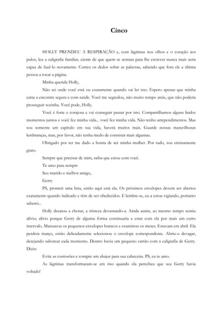 Cinco


             HOLLY PRENDEU A RESPIRAÇÃO e, com lágrimas nos olhos e o coração aos
pulos, leu a caligrafia familiar, ciente de que quem se sentara para lhe escrever nunca mais seria
capaz de fazê-lo novamente. Correu os dedos sobre as palavras, sabendo que fora ele a última
pessoa a tocar a página.
             Minha querida Holly,
             Não sei onde você está ou exatamente quando vai ler isto. Espero apenas que minha
carta a encontre segura e com saúde. Você me segredou, não muito tempo atrás, que não poderia
prosseguir sozinha. Você pode, Holly.
             Você é forte e corajosa e vai conseguir passar por isto. Compartilhamos alguns lindos
momentos juntos e você fez minha vida... você fez minha vida. Não tenho arrependimentos. Mas
sou somente um capítulo em sua vida, haverá muitos mais. Guarde nossas maravilhosas
lembranças, mas, por favor, não tenha medo de construir mais algumas.
             Obrigado por ter me dado a honra de ser minha mulher. Por tudo, sou eternamente
grato.
             Sempre que precisar de mim, saiba que estou com você.
             Te amo para sempre
             Seu marido e melhor amigo,
             Gerry
             PS, prometi uma lista, então aqui está ela. Os próximos envelopes devem ser abertos
exatamente quando indicado e têm de ser obedecidos. E lembre-se, eu a estou vigiando, portanto
saberei...
             Holly desatou a chorar, a tristeza devastando-a. Ainda assim, ao mesmo tempo sentiu
alívio; alívio porque Gerry de alguma forma continuaria a estar com ela por mais um curto
intervalo. Manuseou os pequenos envelopes brancos e examinou os meses. Estavam em abril. Ela
perdera março, então delicadamente selecionou o envelope correspondente. Abriu-o devagar,
desejando saborear cada momento. Dentro havia um pequeno cartão com a caligrafia de Gerry.
Dizia:
             Evite as contusões e compre um abajur para sua cabeceira. PS, eu te amo.
             As lágrimas transformaram-se em riso quando ela percebeu que seu Gerry havia
voltado!
 