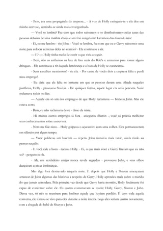 - Bem, era uma propaganda da empresa... - A voz de Holly extinguiu-se e ela deu um
risinho nervoso, sentindo-se ainda mais envergonhada.
         — Você se lembra? Fez com que todos saíssemos e os distribuíssemos pelas casas das
pessoas debaixo de uma maldita chuva e um frio congelante! Levamos dias fazendo isto!
         - Ei, eu me lembro - riu John. - Você se lembra, fez com que eu e Gerry saíssemos uma
noite para colocar centenas deles no correio? - Ele continuou a rir.
         — E? — Holly tinha medo de ouvir o que viria a seguir.
         - Bem, nós os enfiamos na lata de lixo atrás do Bob’s e entramos para tomar alguns
drinques. - Ele continuou a rir daquela lembrança e a boca de Holly se escancarou.
         - Seus canalhas mentirosos! - riu ela. - Por causa de vocês dois a empresa faliu e perdi
meu emprego!
         - Eu diria que ela faliu no instante em que as pessoas deram uma olhada naqueles
panfletos, Holly - provocou Sharon. - De qualquer forma, aquele lugar era uma porcaria. Você
reclamava todos os dias.
         — Aquele era só um dos empregos de que Holly reclamava — brincou John. Mas ele
estava certo.
         - Bem, eu não reclamaria deste - disse ela triste.
         - Há muitos outros empregos lá fora - assegurou Sharon -, você só precisa melhorar
seus conhecimentos sobre entrevista.
         - Nem me fale nisto. - Holly golpeou o açucareiro com uma colher. Eles permaneceram
em silêncio por algum tempo.
         — Você publicou um boletim — repetiu John minutos mais tarde, ainda rindo ao
pensar naquilo.
         - E você cale a boca - recuou Holly. - Ei, o que mais você e Gerry fizeram que eu não
sei? - perguntou ela.
         - Ah, um verdadeiro amigo nunca revela segredos - provocou John, e seus olhos
dançavam com as lembranças.
         Mas algo fora destravado naquela noite. E depois que Holly e Sharon ameaçaram
arrancar de John algumas das histórias a respeito de Gerry, Holly aprendeu mais sobre o marido
do que jamais aprendera. Pela primeira vez desde que Gerry havia morrido, Holly finalmente foi
capaz de conversar sobre ele. Os quatro costumavam se reunir: Holly, Gerry, Sharon e John.
Dessa vez, só três se reuniram para lembrar aquele que haviam perdido. E com toda aquela
conversa, ele tornou-se vivo para eles durante a noite inteira. Logo eles seriam quatro novamente,
com a chegada do bebê de Sharon e John.
 