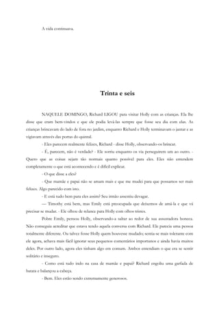 A vida continuava.




                                           Trinta e seis


         NAQUELE DOMINGO, Richard LIGOU para visitar Holly com as crianças. Ela lhe
disse que eram bem-vindos e que ele podia levá-las sempre que fosse seu dia com elas. As
crianças brincavam do lado de fora no jardim, enquanto Richard e Holly terminavam o jantar e as
vigiavam através das portas do quintal.
         - Eles parecem realmente felizes, Richard - disse Holly, observando-os brincar.
         - É, parecem, não é verdade? - Ele sorriu enquanto os via perseguirem um ao outro. -
Quero que as coisas sejam tão normais quanto possível para eles. Eles não entendem
completamente o que está acontecendo e é difícil explicar.
         - O que disse a eles?
         - Que mamãe e papai não se amam mais e que me mudei para que possamos ser mais
felizes. Algo parecido com isto.
         - E está tudo bem para eles assim? Seu irmão assentiu devagar.
         — Timothy está bem, mas Emily está preocupada que deixemos de amá-la e que vá
precisar se mudar. - Ele olhou de relance para Holly com olhos tristes.
         Pobre Emily, pensou Holly, observando-a saltar ao redor de sua assustadora boneca.
Não conseguia acreditar que estava tendo aquela conversa com Richard. Ele parecia uma pessoa
totalmente diferente. Ou talvez fosse Holly quem houvesse mudado; sentia-se mais tolerante com
ele agora, achava mais fácil ignorar seus pequenos comentários importunos e ainda havia muitos
deles. Por outro lado, agora eles tinham algo em comum. Ambos entendiam o que era se sentir
solitário e inseguro.
         - Como está tudo indo na casa de mamãe e papai? Richard engoliu uma garfada de
batata e balançou a cabeça.
         - Bem. Eles estão sendo extremamente generosos.
 