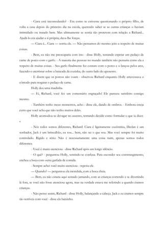 - Ciara está incomodando? - Era como se estivesse questionando o próprio filho, de
volta a casa depois do primeiro dia na escola, querendo saber se as outras crianças o haviam
intimidado ou tratado bem. Mas ultimamente se sentia tão protetora com relação a Richard...
Ajudá-lo era ajudar a si própria; dava-lhe forças.
            — Ciara é... Ciara — sorriu ele. — Não pensamos do mesmo jeito a respeito de muitas
coisas.
            - Bem, eu não me preocuparia com isto - disse Holly, tentando espetar um pedaço de
carne de porco com o garfo. - A maioria das pessoas no mundo também não pensaria como ela a
respeito de muitas coisas. - Seu garfo finalmente fez contato com o porco e o lançou pelos ares,
fazendo-o aterrissar sobre a bancada da cozinha, do outro lado do aposento.
            - E dizem que os porcos não voam - observou Richard enquanto Holly atravessava o
cômodo para resgatar o pedaço de carne.
            Holly deu uma risadinha.
            — Ei, Richard, você fez um comentário engraçado! Ele pareceu satisfeito consigo
mesmo.
            - Também tenho meus momentos, acho - disse ele, dando de ombros. - Embora esteja
certo que você acha que não tenho muitos deles.
            Holly acomodou-se devagar no assento, tentando decidir como formular o que ia dizer.
»
            - Nós todos somos diferentes, Richard. Ciara é ligeiramente excêntrica, Declan é um
sonhador, Jack é um brincalhão, eu sou... bem, não sei o que sou. Mas você sempre foi muito
controlado. Rígido e sério. Não é necessariamente uma coisa ruim, apenas somos todos
diferentes.
            - Você é muito atenciosa - disse Richard após um longo silêncio.
            - O quê? - perguntou Holly, sentindo-se confusa. Para esconder seu constrangimento,
encheu a boca com outra garfada de comida.
            - Sempre achei você muito atenciosa - repetiu ele.
            — Quando? — perguntou ela incrédula, com a boca cheia.
            — Bem, eu não estaria aqui sentado jantando, com as crianças correndo e se divertindo
lá fora, se você não fosse atenciosa agora, mas na verdade estava me referindo a quando éramos
crianças.
            - Não penso assim, Richard - disse Holly, balançando a cabeça. Jack e eu éramos sempre
tão terríveis com você - disse ela baixinho.
 