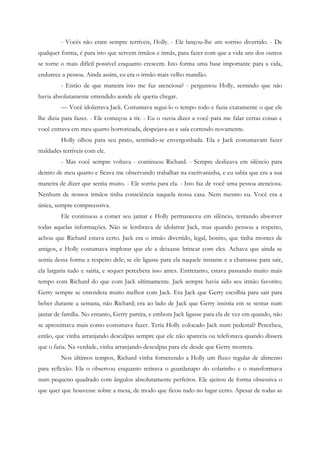 - Vocês não eram sempre terríveis, Holly. - Ele lançou-lhe um sorriso divertido. - De
qualquer forma, é para isto que servem irmãos e irmãs, para fazer com que a vida uns dos outros
se torne o mais difícil possível enquanto crescem. Isto forma uma base importante para a vida,
endurece a pessoa. Ainda assim, eu era o irmão mais velho mandão.
         - Então de que maneira isto me faz atenciosa? - perguntou Holly, sentindo que não
havia absolutamente entendido aonde ele queria chegar.
         — Você idolatrava Jack. Costumava segui-lo o tempo todo e fazia exatamente o que ele
lhe dizia para fazer. - Ele começou a rir. - Eu o ouvia dizer a você para me falar certas coisas e
você entrava em meu quarto horrorizada, despejava-as e saía correndo novamente.
         Holly olhou para seu prato, sentindo-se envergonhada. Ela e Jack costumavam fazer
maldades terríveis com ele.
         - Mas você sempre voltava - continuou Richard. - Sempre deslizava em silêncio para
dentro de meu quarto e ficava me observando trabalhar na escrivaninha, e eu sabia que era a sua
maneira de dizer que sentia muito. - Ele sorriu para ela. - Isto faz de você uma pessoa atenciosa.
Nenhum de nossos irmãos tinha consciência naquela nossa casa. Nem mesmo eu. Você era a
única, sempre compreensiva.
         Ele continuou a comer seu jantar e Holly permaneceu em silêncio, tentando absorver
todas aquelas informações. Não se lembrava de idolatrar Jack, mas quando pensou a respeito,
achou que Richard estava certo. Jack era o irmão divertido, legal, bonito, que tinha montes de
amigos, e Holly costumava implorar que ele a deixasse brincar com eles. Achava que ainda se
sentia dessa forma a respeito dele; se ele ligasse para ela naquele instante e a chamasse para sair,
ela largaria tudo e sairia, e sequer percebera isso antes. Entretanto, estava passando muito mais
tempo com Richard do que com Jack ultimamente. Jack sempre havia sido seu irmão favorito;
Gerry sempre se entendera muito melhor com Jack. Era Jack que Gerry escolhia para sair para
beber durante a semana, não Richard; era ao lado de Jack que Gerry insistia em se sentar num
jantar de família. No entanto, Gerry partira, e embora Jack ligasse para ela de vez em quando, não
se aproximava mais como costumava fazer. Teria Holly colocado Jack num pedestal? Percebeu,
então, que vinha arranjando desculpas sempre que ele não aparecia ou telefonava quando dissera
que o faria. Na verdade, vinha arranjando desculpas para ele desde que Gerry morrera.
         Nos últimos tempos, Richard vinha fornecendo a Holly um fluxo regular de alimento
para reflexão. Ela o observou enquanto retirava o guardanapo do colarinho e o transformava
num pequeno quadrado com ângulos absolutamente perfeitos. Ele ajeitou de forma obsessiva o
que quer que houvesse sobre a mesa, de modo que ficou tudo no lugar certo. Apesar de todas as
 