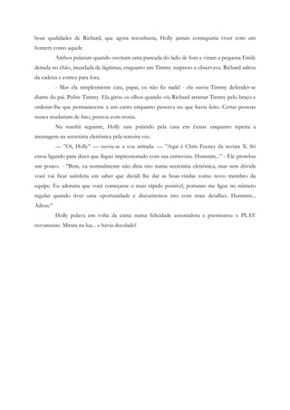 boas qualidades de Richard, que agora reconhecia, Holly jamais conseguiria viver com um
homem como aquele.
          Ambos pularam quando ouviram uma pancada do lado de fora e viram a pequena Emily
deitada no chão, inundada de lágrimas, enquanto um Timmy surpreso a observava. Richard saltou
da cadeira e correu para fora.
          - Mas ela simplesmente caiu, papai, eu não fiz nada! - ela ouviu Timmy defender-se
diante do pai. Pobre Timmy. Ela girou os olhos quando viu Richard arrastar Timmy pelo braço e
ordenar-lhe que permanecesse a um canto enquanto pensava no que havia feito. Certas pessoas
nunca mudariam de fato, pensou com ironia.
          Na manhã seguinte, Holly saiu pulando pela casa em êxtase enquanto repetia a
mensagem na secretária eletrônica pela terceira vez.
          — ”Oi, Holly” — ouviu-se a voz irritada. — ”Aqui é Chris Feeney da revista X. Só
estou ligando para dizer que fiquei impressionado com sua entrevista. Hummm...” - Ele protelou
um pouco. - ”Bem, eu normalmente não diria isto numa secretária eletrônica, mas sem dúvida
você vai ficar satisfeita em saber que decidi lhe dar as boas-vindas como novo membro da
equipe. Eu adoraria que você começasse o mais rápido possível, portanto me ligue no número
regular quando tiver uma oportunidade e discutiremos isto com mais detalhes. Hummm...
Adeus.”
          Holly pulava em volta da cama numa felicidade assustadora e pressionou o PLAY
novamente. Mirara na lua... e havia decolado!
 