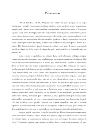 Trinta e sete


         HOLLY ERGUEU OS OLHOS para o alto edifício em estilo georgiano e seu corpo
formigou de excitação. Era seu primeiro dia de trabalho e sentia que bons tempos a aguardavam
naquele prédio. Situava-se no centro da cidade e os atarefados escritórios da revista X ficavam no
segundo andar, acima de um pequeno café. Holly dormira muito pouco na noite anterior, devido
a uma mistura de nervosismo e excitação; entretanto, não sentia o temor que normalmente sentia
antes de iniciar um novo trabalho. Havia retornado a ligação do sr. Feeney de imediato (depois de
ouvir a mensagem outras três vezes) e então havia contado as novidades para a família e os
amigos. Eles ficaram extasiados quando ouviram a notícia e pouco antes de sair de casa naquela
manhã, recebera um lindo buquê de flores dos pais, parabenizando-a e desejando sorte no
primeiro dia.
         Sentia-se como se aquele fosse seu primeiro dia na escola e houvesse saído para comprar
canetas, uma agenda, uma pasta e uma mochila novas, que a faziam parecer superinteligente. Mas
embora estivesse entusiasmada quando se sentou para tomar seu café, também se sentiu triste.
Triste por Gerry não estar ali para compartilhar seu novo começo. Eles realizavam um pequeno
ritual sempre que Holly iniciava um novo trabalho, o que era um acontecimento bastante regular.
Gerry acordava Holly com café na cama e então preparava sua bolsa com sanduíches de queijo e
presunto, uma maçã, um pacote de batatas fritas e uma barra de chocolate. Depois, a levava para
o trabalho em seu primeiro dia, ligava para ela no intervalo do almoço para ver se as outras
crianças no escritório estavam brincando direito, e voltava no final do dia para pegá-la e levá-la
para casa. Então, sentavam-se para jantar e ele escutava e ria enquanto Holly descrevia todos os
personagens no escritório e mais uma vez se lamentava sobre o quanto detestava ir para o
trabalho. Vejam bem, eles só faziam isso em seu primeiro dia; dia sim dia não, pulavam da cama
tarde como sempre, disparavam para o chuveiro, e então perambulavam pela cozinha semi-
adormecidos, resmungando um com o outro enquanto empurravam para dentro uma xícara de
café para ajudá-los a dar a partida. Davam-se um beijo de despedida e iam para o trabalho
separados. E começavam tudo outra vez no dia seguinte. Se Holly soubesse que o tempo dos
dois seria tão precioso, não teria se importado de cumprir aquela rotina tediosa dia após dia...
         Naquela manhã, entretanto, o enredo fora diferente. Ela acordara para uma casa vazia,
numa cama vazia e não havia café da manhã. Não precisou brigar pelo direito de usar o chuveiro
em primeiro lugar e a cozinha estava silenciosa sem o som dos ataques de espirro matinais de
Gerry. Permitira-se imaginar que, quando acordasse, Gerry estaria miraculosamente ali para
 