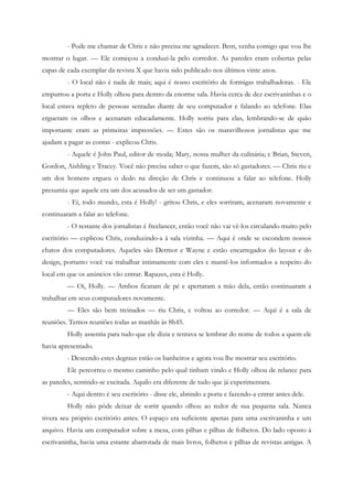 - Pode me chamar de Chris e não precisa me agradecer. Bem, venha comigo que vou lhe
mostrar o lugar. — Ele começou a conduzi-la pelo corredor. As paredes eram cobertas pelas
capas de cada exemplar da revista X que havia sido publicado nos últimos vinte anos.
         - O local não é nada de mais; aqui é nosso escritório de formigas trabalhadoras. - Ele
empurrou a porta e Holly olhou para dentro da enorme sala. Havia cerca de dez escrivaninhas e o
local estava repleto de pessoas sentadas diante de seu computador e falando ao telefone. Elas
ergueram os olhos e acenaram educadamente. Holly sorriu para elas, lembrando-se de quão
importante eram as primeiras impressões. — Estes são os maravilhosos jornalistas que me
ajudam a pagar as contas - explicou Chris.
         - Aquele é John Paul, editor de moda; Mary, nossa mulher da culinária; e Brian, Steven,
Gordon, Aishling e Tracey. Você não precisa saber o que fazem, são só gastadores. — Chris riu e
um dos homens ergueu o dedo na direção de Chris e continuou a falar ao telefone. Holly
presumiu que aquele era um dos acusados de ser um gastador.
         - Ei, todo mundo, esta é Holly! - gritou Chris, e eles sorriram, acenaram novamente e
continuaram a falar ao telefone.
         - O restante dos jornalistas é freelancer, então você não vai vê-los circulando muito pelo
escritório — explicou Chris, conduzindo-a à sala vizinha. — Aqui é onde se escondem nossos
chatos dos computadores. Aqueles são Dermot e Wayne e estão encarregados do layout e do
design, portanto você vai trabalhar intimamente com eles e mantê-los informados a respeito do
local em que os anúncios vão entrar. Rapazes, esta é Holly.
         — Oi, Holly. — Ambos ficaram de pé e apertaram a mão dela, então continuaram a
trabalhar em seus computadores novamente.
         — Eles são bem treinados — riu Chris, e voltou ao corredor. — Aqui é a sala de
reuniões. Temos reuniões todas as manhãs às 8h45.
         Holly assentia para tudo que ele dizia e tentava se lembrar do nome de todos a quem ele
havia apresentado.
         - Descendo estes degraus estão os banheiros e agora vou lhe mostrar seu escritório.
         Ele percorreu o mesmo caminho pelo qual tinham vindo e Holly olhou de relance para
as paredes, sentindo-se excitada. Aquilo era diferente de tudo que já experimentara.
         - Aqui dentro é seu escritório - disse ele, abrindo a porta e fazendo-a entrar antes dele.
         Holly não pôde deixar de sorrir quando olhou ao redor de sua pequena sala. Nunca
tivera seu próprio escritório antes. O espaço era suficiente apenas para uma escrivaninha e um
arquivo. Havia um computador sobre a mesa, com pilhas e pilhas de folhetos. Do lado oposto à
escrivaninha, havia uma estante abarrotada de mais livros, folhetos e pilhas de revistas antigas. A
 