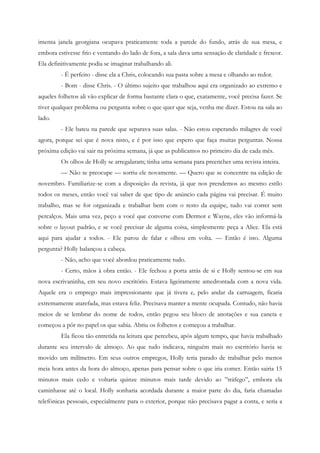 imensa janela georgiana ocupava praticamente toda a parede do fundo, atrás de sua mesa, e
embora estivesse frio e ventando do lado de fora, a sala dava uma sensação de claridade e frescor.
Ela definitivamente podia se imaginar trabalhando ali.
         - É perfeito - disse ela a Chris, colocando sua pasta sobre a mesa e olhando ao redor.
         - Bom - disse Chris. - O último sujeito que trabalhou aqui era organizado ao extremo e
aqueles folhetos ali vão explicar de forma bastante clara o que, exatamente, você precisa fazer. Se
tiver qualquer problema ou pergunta sobre o que quer que seja, venha me dizer. Estou na sala ao
lado.
         - Ele bateu na parede que separava suas salas. - Não estou esperando milagres de você
agora, porque sei que é nova nisto, e é por isso que espero que faça muitas perguntas. Nossa
próxima edição vai sair na próxima semana, já que as publicamos no primeiro dia de cada mês.
         Os olhos de Holly se arregalaram; tinha uma semana para preencher uma revista inteira.
         — Não se preocupe — sorriu ele novamente. — Quero que se concentre na edição de
novembro. Familiarize-se com a disposição da revista, já que nos prendemos ao mesmo estilo
todos os meses, então você vai saber de que tipo de anúncio cada página vai precisar. É muito
trabalho, mas se for organizada e trabalhar bem com o resto da equipe, tudo vai correr sem
percalços. Mais uma vez, peço a você que converse com Dermot e Wayne, eles vão informá-la
sobre o layout padrão, e se você precisar de alguma coisa, simplesmente peça a Alice. Ela está
aqui para ajudar a todos. - Ele parou de falar e olhou em volta. — Então é isto. Alguma
pergunta? Holly balançou a cabeça.
         - Não, acho que você abordou praticamente tudo.
         - Certo, mãos à obra então. - Ele fechou a porta atrás de si e Holly sentou-se em sua
nova escrivaninha, em seu novo escritório. Estava ligeiramente amedrontada com a nova vida.
Aquele era o emprego mais impressionante que já tivera e, pelo andar da carruagem, ficaria
extremamente atarefada, mas estava feliz. Precisava manter a mente ocupada. Contudo, não havia
meios de se lembrar do nome de todos, então pegou seu bloco de anotações e sua caneta e
começou a pôr no papel os que sabia. Abriu os folhetos e começou a trabalhar.
         Ela ficou tão entretida na leitura que percebeu, após algum tempo, que havia trabalhado
durante seu intervalo de almoço. Ao que tudo indicava, ninguém mais no escritório havia se
movido um milímetro. Em seus outros empregos, Holly teria parado de trabalhar pelo menos
meia hora antes da hora do almoço, apenas para pensar sobre o que iria comer. Então sairia 15
minutos mais cedo e voltaria quinze minutos mais tarde devido ao ”tráfego”, embora ela
caminhasse até o local. Holly sonharia acordada durante a maior parte do dia, faria chamadas
telefônicas pessoais, especialmente para o exterior, porque não precisava pagar a conta, e seria a
 