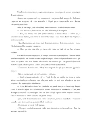 Uma hora depois de saírem, chegaram ao aeroporto no que deveria ter sido uma viagem
de vinte minutos.
          -Jesus, o que prendeu vocês por tanto tempo? - queixou-se Jack quando eles finalmente
chegaram ao aeroporto de cara amarrada. - Fiquei preso conversando com Richard
completamente sozinho.
          - Oh, dê um tempo, Jack - disse Holly protetoramente -, ele não é tão ruim assim.
          — Você mudou — provocou ele, seu rosto pura imitação de surpresa.
          — Não, não mudei, você está apenas cantando a música errada — cortou ela, e
aproximou-se de Richard, que estava de pé sozinho vendo a vida passar. Sorriu na direção do
irmão mais velho.
          - Querida, mantenha um pouco mais de contato conosco desta vez, promete? - rogou
Elizabeth a sua filha enquanto a abraçava.
          — Claro que sim, mãe. Oh, por favor, não chore ou você vai me fazer começar
também.
          Um bolo formou-se na garganta de Holly e ela lutou contra as lágrimas. Ciara havia sido
uma boa companhia nos últimos meses e sempre conseguia animar Holly quando esta achava que
a vida não poderia estar pior. Sentiria falta da irmã, mas entendia que Ciara precisava estar com
Mathew. Ele era uma boa pessoa e estava feliz que houvessem se encontrado.
          - Tome conta de minha irmã. - Holly ficou na ponta dos pés para abraçar o gigantesco
Mathew.
          - Não se preocupe, ela está em boas mãos - sorriu ele.
          — Você vai cuidar dela, não vai? — Frank deu-lhe um tapinha nas costas e sorriu.
Mathew era inteligente o bastante para saber que aquilo era mais uma advertência que uma
pergunta e deu uma resposta convincente.
          — Tchau, Richard — disse Ciara, dando-lhe um grande abraço. — Fique longe daquela
cadela da Meredith agora. Você é bom demais para ela. Ciara virou-se para Declan. - Você pode
ir sempre que quiser, Dec, talvez para fazer um filme ou algo especial a meu respeito - disse ela
séria ao mais novo da família e deu-lhe um grande abraço.
          - Jack, cuide de minha irmã mais velha - disse Ciara, sorrindo para Holly. - Vou sentir
saudades suas - disse ela triste, apertando Holly com força.
          - Eu também - a voz de Holly tremeu.
          - OK, agora vou indo antes que vocês, gente depressiva, me façam chorar - disse ela,
tentando parecer feliz.
 