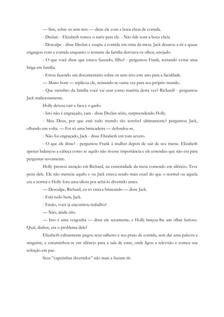 — Sim, sobre os sem-teto — disse ele com a boca cheia de comida.
         - Declan. - Elizabeth torceu o nariz para ele. - Não fale com a boca cheia.
         - Desculpe - disse Declan e cuspiu a comida em cima da mesa. Jack desatou a rir e quase
engasgou com a comida enquanto o restante da família desviava os olhos, enojado.
         - O que você disse que estava fazendo, filho? - perguntou Frank, tentando evitar uma
briga em família.
         - Estou fazendo um documentário sobre os sem-teto este ano para a faculdade.
         — Muito bom — replicou ele, retirando-se outra vez para seu próprio mundo.
         - Que membro da família você vai usar como matéria desta vez? Richard? - perguntou
Jack maliciosamente.
         Holly deixou cair a faca e o garfo.
         - Isto não é engraçado, cara - disse Declan sério, surpreendendo Holly.
         - Meu Deus, por que está todo mundo tão sensível ultimamente? perguntou Jack,
olhando em volta. — Foi só uma brincadeira — defendeu-se.
         - Não foi engraçado, Jack - disse Elizabeth em tom severo.
         - O que ele disse? - perguntou Frank à mulher depois de sair de seu transe. Elizabeth
apenas balançou a cabeça como se aquilo não tivesse importância e ele entendeu que não era para
perguntar novamente.
         Holly prestou atenção em Richard, na extremidade da mesa comendo em silêncio. Teve
pena dele. Ele não merecia aquilo e ou Jack estava sendo mais cruel do que o normal ou aquela
era a norma e Holly fora uma idiota por achá-lo divertido antes.
         — Desculpe, Richard, eu só estava brincando — disse Jack.
         - Está tudo bem, Jack.
         - Então, você já encontrou trabalho?
         — Não, ainda não.
         — Isto é uma vergonha — disse ele secamente, e Holly lançou-lhe um olhar furioso.
Qual, diabos, era o problema dele?
         Elizabeth calmamente pegou seus talheres e seu prato de comida, sem dar uma palavra a
ninguém, e encaminhou-se em silêncio para a sala de estar, onde ligou a televisão e comeu sua
refeição em paz.
         Seus ”capetinhas divertidos” não mais a faziam rir.
 