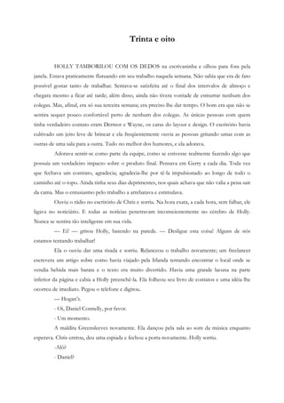 Trinta e oito


         HOLLY TAMBORILOU COM OS DEDOS na escrivaninha e olhou para fora pela
janela. Estava praticamente flutuando em seu trabalho naquela semana. Não sabia que era de fato
possível gostar tanto de trabalhar. Sentava-se satisfeita até o final dos intervalos de almoço e
chegara mesmo a ficar até tarde; além disso, ainda não tivera vontade de esmurrar nenhum dos
colegas. Mas, afinal, era só sua terceira semana; era preciso lhe dar tempo. O bom era que não se
sentira sequer pouco confortável perto de nenhum dos colegas. As únicas pessoas com quem
tinha verdadeiro contato eram Dermot e Wayne, os caras do layout e design. O escritório havia
cultivado um jeito leve de brincar e ela freqüentemente ouvia as pessoas gritando umas com as
outras de uma sala para a outra. Tudo no melhor dos humores, e ela adorava.
         Adorava sentir-se como parte da equipe, como se estivesse realmente fazendo algo que
possuía um verdadeiro impacto sobre o produto final. Pensava em Gerry a cada dia. Toda vez
que fechava um contrato, agradecia; agradecia-lhe por tê-la impulsionado ao longo de todo o
caminho até o topo. Ainda tinha seus dias deprimentes, nos quais achava que não valia a pena sair
da cama. Mas o entusiasmo pelo trabalho a arrebatava e estimulava.
         Ouviu o rádio no escritório de Chris e sorriu. Na hora exata, a cada hora, sem falhar, ele
ligava no noticiário. E todas as notícias penetravam inconscientemente no cérebro de Holly.
Nunca se sentira tão inteligente em sua vida.
         — Ei! — gritou Holly, batendo na parede. — Desligue esta coisa! Alguns de nós
estamos tentando trabalhar!
         Ela o ouviu dar uma risada e sorriu. Relanceou o trabalho novamente; um freelancer
escrevera um artigo sobre como havia viajado pela Irlanda tentando encontrar o local onde se
vendia bebida mais barata e o texto era muito divertido. Havia uma grande lacuna na parte
inferior da página e cabia a Holly preenchê-la. Ela folheou seu livro de contatos e uma idéia lhe
ocorreu de imediato. Pegou o telefone e digitou.
         — Hogan’s.
         - Oi, Daniel Connelly, por favor.
         - Um momento.
         A maldita Greensleeves novamente. Ela dançou pela sala ao som da música enquanto
esperava. Chris entrou, deu uma espiada e fechou a porta novamente. Holly sorriu.
         -Alô?
         - Daniel?
 