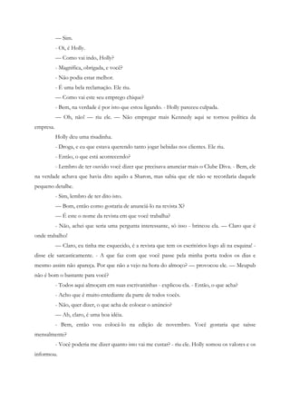 — Sim.
           - Oi, é Holly.
           — Como vai indo, Holly?
           - Magnífica, obrigada, e você?
           - Não podia estar melhor.
           - É uma bela reclamação. Ele riu.
           — Como vai este seu emprego chique?
           - Bem, na verdade é por isto que estou ligando. - Holly pareceu culpada.
           — Oh, não! — riu ele. — Não empregar mais Kennedy aqui se tornou política da
empresa.
           Holly deu uma risadinha.
           - Droga, e eu que estava querendo tanto jogar bebidas nos clientes. Ele riu.
           - Então, o que está acontecendo?
           - Lembro de ter ouvido você dizer que precisava anunciar mais o Clube Diva. - Bem, ele
na verdade achava que havia dito aquilo a Sharon, mas sabia que ele não se recordaria daquele
pequeno detalhe.
           - Sim, lembro de ter dito isto.
           — Bom, então como gostaria de anunciá-lo na revista X?
           — É este o nome da revista em que você trabalha?
           - Não, achei que seria uma pergunta interessante, só isso - brincou ela. — Claro que é
onde trabalho!
           — Claro, eu tinha me esquecido, é a revista que tem os escritórios logo ali na esquina! -
disse ele sarcasticamente. - A que faz com que você passe pela minha porta todos os dias e
mesmo assim não apareça. Por que não a vejo na hora do almoço? — provocou ele. — Meupub
não é bom o bastante para você?
           - Todos aqui almoçam em suas escrivaninhas - explicou ela. - Então, o que acha?
           - Acho que é muito entediante da parte de todos vocês.
           - Não, quer dizer, o que acha de colocar o anúncio?
           — Ah, claro, é uma boa idéia.
           - Bem, então vou colocá-lo na edição de novembro. Você gostaria que saísse
mensalmente?
           - Você poderia me dizer quanto isto vai me custar? - riu ele. Holly somou os valores e os
informou.
 