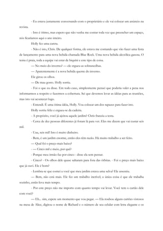 - Eu estava justamente conversando com o proprietário e ele vai colocar um anúncio na
revista.
           - Isto é ótimo, mas espero que não venha me contar toda vez que preencher um espaço,
nós ficaríamos aqui o ano inteiro.
           Holly fez uma careta.
           - Não é isto, Chris. De qualquer forma, ele estava me contando que vão fazer uma festa
de lançamento para uma nova bebida chamada Blue Rock. Uma nova bebida alcoólica gasosa. O
tema é praia, toda a equipe vai estar de biquíni e este tipo de coisa.
           — No meio do inverno? — ele ergueu as sobrancelhas.
           — Aparentemente é a nova bebida quente do inverno.
           Ele girou os olhos.
           — De mau gosto. Holly sorriu.
           - Foi o que eu disse. Em todo caso, simplesmente pensei que poderia valer a pena nos
informarmos a respeito e fazermos a cobertura. Sei que devemos levar as idéias para as reuniões,
mas isto vai acontecer logo.
           - Entendi. É uma ótima idéia, Holly. Vou colocar um dos rapazes para fazer isto.
           Holly sorriu feliz e ergueu-se da cadeira.
           - A propósito, você já ajeitou aquele jardim? Chris franziu a testa.
           - Cerca de dez pessoas diferentes já foram lá para ver. Eles me dizem que vai custar seis
mil.
           - Uau, seis mil! Isto é muito dinheiro.
           - Bem, é um jardim enorme, então eles têm razão. Há muito trabalho a ser feito.
           — Qual foi o preço mais baixo?
           - — Cinco mil e meio, por quê?
           - Porque meu irmão faz por cinco - disse ela sem pensar.
           - Cinco? - Os olhos dele quase saltaram para fora das órbitas. - Foi o preço mais baixo
que já ouvi. Ele é bom?
           - Lembra-se que contei a você que meu jardim estava uma selva? Ele assentiu.
           — Bem, não está mais. Ele fez um trabalho incrível; a única coisa é que ele trabalha
sozinho, então leva mais tempo.
           - Por este preço não me importo com quanto tempo vai levar. Você tem o cartão dele
com você?
           — Eh... sim, espere um momento que vou pegar. — Ela roubou alguns cartões vistosos
na mesa de Alice, digitou o nome de Richard e o número de seu celular com letra elegante e os
 