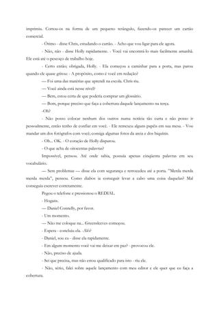 imprimiu. Cortou-os na forma de um pequeno retângulo, fazendo-os parecer um cartão
comercial.
         - Ótimo - disse Chris, estudando o cartão. - Acho que vou ligar para ele agora.
         - Não, não - disse Holly rapidamente. - Você vai encontrá-lo mais facilmente amanhã.
Ele está até o pescoço de trabalho hoje.
         - Certo então; obrigada, Holly. - Ela começou a caminhar para a porta, mas parou
quando ele quase gritou: - A propósito, como é você em redação?
         — Foi uma das matérias que aprendi na escola. Chris riu.
         — Você ainda está nesse nível?
         — Bem, estou certa de que poderia comprar um glossário.
         — Bom, porque preciso que faça a cobertura daquele lançamento na terça.
         -Oh?
         - Não posso colocar nenhum dos outros numa notícia tão curta e não posso ir
pessoalmente, então tenho de confiar em você. - Ele remexeu alguns papéis em sua mesa. - Vou
mandar um dos fotógrafos com você; consiga algumas fotos da areia e dos biquínis.
         - Oh... OK. - O coração de Holly disparou.
         - O que acha de oitocentas palavras?
         Impossível, pensou. Até onde sabia, possuía apenas cinqüenta palavras em seu
vocabulário.
         — Sem problemas — disse ela com segurança e retrocedeu até a porta. ”Merda merda
merda merda”, pensou. Como diabos ia conseguir levar a cabo uma coisa daquelas? Mal
conseguia escrever corretamente.
         Pegou o telefone e pressionou o REDIAL.
         - Hogans.
         — Daniel Connelly, por favor.
         - Um momento.
         — Não me coloque na... Greensleeves começou.
         - Espera - concluiu ela. -Alô?
         - Daniel, sou eu - disse ela rapidamente.
         - Em algum momento você vai me deixar em paz? - provocou ele.
         - Não, preciso de ajuda.
         - Sei que precisa, mas não estou qualificado para isto - riu ele.
         - Não, sério, falei sobre aquele lançamento com meu editor e ele quer que eu faça a
cobertura.
 