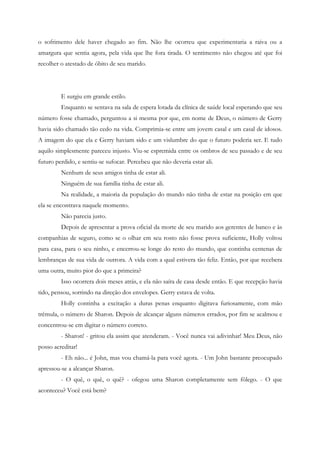 o sofrimento dele haver chegado ao fim. Não lhe ocorreu que experimentaria a raiva ou a
amargura que sentia agora, pela vida que lhe fora tirada. O sentimento não chegou até que foi
recolher o atestado de óbito de seu marido.




         E surgiu em grande estilo.
         Enquanto se sentava na sala de espera lotada da clínica de saúde local esperando que seu
número fosse chamado, perguntou a si mesma por que, em nome de Deus, o número de Gerry
havia sido chamado tão cedo na vida. Comprimia-se entre um jovem casal e um casal de idosos.
A imagem do que ela e Gerry haviam sido e um vislumbre do que o futuro poderia ser. E tudo
aquilo simplesmente pareceu injusto. Viu-se espremida entre os ombros de seu passado e de seu
futuro perdido, e sentiu-se sufocar. Percebeu que não deveria estar ali.
         Nenhum de seus amigos tinha de estar ali.
         Ninguém de sua família tinha de estar ali.
         Na realidade, a maioria da população do mundo não tinha de estar na posição em que
ela se encontrava naquele momento.
         Não parecia justo.
         Depois de apresentar a prova oficial da morte de seu marido aos gerentes de banco e às
companhias de seguro, como se o olhar em seu rosto não fosse prova suficiente, Holly voltou
para casa, para o seu ninho, e encerrou-se longe do resto do mundo, que continha centenas de
lembranças de sua vida de outrora. A vida com a qual estivera tão feliz. Então, por que recebera
uma outra, muito pior do que a primeira?
         Isso ocorrera dois meses atrás, e ela não saíra de casa desde então. E que recepção havia
tido, pensou, sorrindo na direção dos envelopes. Gerry estava de volta.
         Holly continha a excitação a duras penas enquanto digitava furiosamente, com mão
trêmula, o número de Sharon. Depois de alcançar alguns números errados, por fim se acalmou e
concentrou-se em digitar o número correto.
         - Sharon! - gritou ela assim que atenderam. - Você nunca vai adivinhar! Meu Deus, não
posso acreditar!
         - Eh não... é John, mas vou chamá-la para você agora. - Um John bastante preocupado
apressou-se a alcançar Sharon.
         - O quê, o quê, o quê? - ofegou uma Sharon completamente sem fôlego. - O que
aconteceu? Você está bem?
 