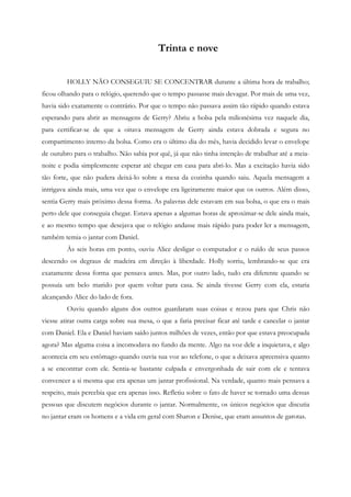 Trinta e nove


         HOLLY NÃO CONSEGUIU SE CONCENTRAR durante a última hora de trabalho;
ficou olhando para o relógio, querendo que o tempo passasse mais devagar. Por mais de uma vez,
havia sido exatamente o contrário. Por que o tempo não passava assim tão rápido quando estava
esperando para abrir as mensagens de Gerry? Abriu a bolsa pela milionésima vez naquele dia,
para certificar-se de que a oitava mensagem de Gerry ainda estava dobrada e segura no
compartimento interno da bolsa. Como era o último dia do mês, havia decidido levar o envelope
de outubro para o trabalho. Não sabia por quê, já que não tinha intenção de trabalhar até a meia-
noite e podia simplesmente esperar até chegar em casa para abri-lo. Mas a excitação havia sido
tão forte, que não pudera deixá-lo sobre a mesa da cozinha quando saiu. Aquela mensagem a
intrigava ainda mais, uma vez que o envelope era ligeiramente maior que os outros. Além disso,
sentia Gerry mais próximo dessa forma. As palavras dele estavam em sua bolsa, o que era o mais
perto dele que conseguia chegar. Estava apenas a algumas horas de aproximar-se dele ainda mais,
e ao mesmo tempo que desejava que o relógio andasse mais rápido para poder ler a mensagem,
também temia o jantar com Daniel.
         Às seis horas em ponto, ouviu Alice desligar o computador e o ruído de seus passos
descendo os degraus de madeira em direção à liberdade. Holly sorriu, lembrando-se que era
exatamente dessa forma que pensava antes. Mas, por outro lado, tudo era diferente quando se
possuía um belo marido por quem voltar para casa. Se ainda tivesse Gerry com ela, estaria
alcançando Alice do lado de fora.
         Ouviu quando alguns dos outros guardaram suas coisas e rezou para que Chris não
viesse atirar outra carga sobre sua mesa, o que a faria precisar ficar até tarde e cancelar o jantar
com Daniel. Ela e Daniel haviam saído juntos milhões de vezes, então por que estava preocupada
agora? Mas alguma coisa a incomodava no fundo da mente. Algo na voz dele a inquietava, e algo
acontecia em seu estômago quando ouvia sua voz ao telefone, o que a deixava apreensiva quanto
a se encontrar com ele. Sentia-se bastante culpada e envergonhada de sair com ele e tentava
convencer a si mesma que era apenas um jantar profissional. Na verdade, quanto mais pensava a
respeito, mais percebia que era apenas isso. Refletiu sobre o fato de haver se tornado uma dessas
pessoas que discutem negócios durante o jantar. Normalmente, os únicos negócios que discutia
no jantar eram os homens e a vida em geral com Sharon e Denise, que eram assuntos de garotas.
 
