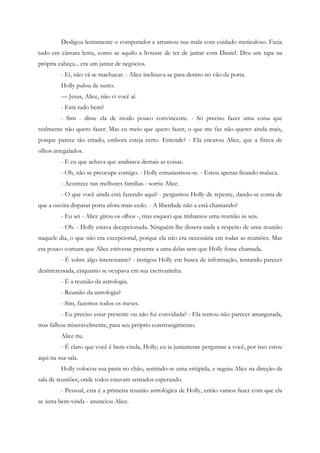 Desligou lentamente o computador e arrumou sua mala com cuidado meticuloso. Fazia
tudo em câmara lenta, como se aquilo a livrasse de ter de jantar com Daniel. Deu um tapa na
própria cabeça... era um jantar de negócios.
         - Ei, não vá se machucar. - Alice inclinava-se para dentro no vão da porta.
         Holly pulou de susto.
         — Jesus, Alice, não vi você aí.
         - Está tudo bem?
         - Sim - disse ela de modo pouco convincente. - Só preciso fazer uma coisa que
realmente não quero fazer. Mas eu meio que quero fazer, o que me faz não querer ainda mais,
porque parece tão errado, embora esteja certo. Entende? - Ela encarou Alice, que a fitava de
olhos arregalados.
         - E eu que achava que analisava demais as coisas.
         - Oh, não se preocupe comigo. - Holly entusiasmou-se. - Estou apenas ficando maluca.
         - Acontece nas melhores famílias - sorriu Alice.
         - O que você ainda está fazendo aqui? - perguntou Holly de repente, dando-se conta de
que a ouvira disparar porta afora mais cedo. - A liberdade não a está chamando?
         - Eu sei - Alice girou os olhos -, mas esqueci que tínhamos uma reunião às seis.
         - Oh. - Holly estava decepcionada. Ninguém lhe dissera nada a respeito de uma reunião
naquele dia, o que não era excepcional, porque ela não era necessária em todas as reuniões. Mas
era pouco comum que Alice estivesse presente a uma delas sem que Holly fosse chamada.
         - É sobre algo interessante? - instigou Holly em busca de informação, tentando parecer
desinteressada, enquanto se ocupava em sua escrivaninha.
         - É a reunião da astrologia.
         - Reunião da astrologia?
         - Sim, fazemos todos os meses.
         - Eu preciso estar presente ou não fui convidada? - Ela tentou não parecer amargurada,
mas falhou miseravelmente, para seu próprio constrangimento.
         Alice riu.
         - É claro que você é bem-vinda, Holly; eu ia justamente perguntar a você, por isso estou
aqui na sua sala.
         Holly colocou sua pasta no chão, sentindo-se uma estúpida, e seguiu Alice na direção da
sala de reuniões, onde todos estavam sentados esperando.
         - Pessoal, esta é a primeira reunião astrológica de Holly, então vamos fazer com que ela
se sinta bem-vinda - anunciou Alice.
 