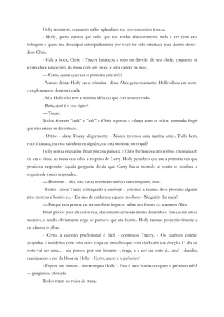 Holly sentou-se, enquanto todos aplaudiam seu novo membro à mesa.
         - Holly, quero apenas que saiba que não tenho absolutamente nada a ver com esta
bobagem e quero me desculpar antecipadamente por você ter sido arrastada para dentro disso -
disse Chris.
         - Cale a boca, Chris. - Traçey balançou a mão na direção de seu chefe, enquanto se
acomodava à cabeceira da mesa com um bloco e uma caneta na mão.
         — Certo, quem quer ser o primeiro este mês?
         - Vamos deixar Holly ser a primeira - disse Alice generosamente. Holly olhou em torno
completamente desconcertada.
         - Mas Holly não tem a mínima idéia do que está acontecendo.
         - Bem, qual é o seu signo?
         — Touro.
         Todos fizeram ”ooh” e ”aah” e Chris segurou a cabeça com as mãos, tentando fingir
que não estava se divertindo.
         - Ótimo - disse Tracey alegremente. - Nunca tivemos uma taurina antes. Tudo bem,
você é casada, ou está saindo com alguém, ou está sozinha, ou o quê?
         Holly corou enquanto Brian piscava para ela e Chris lhe lançava um sorriso encorajador;
ele era o único na mesa que sabia a respeito de Gerry. Holly percebeu que era a primeira vez que
precisava responder àquela pergunta desde que Gerry havia morrido e sentiu-se confusa a
respeito de como responder.
         — Hummm... não, não estou realmente saindo com ninguém, mas...
         - Então - disse Tracey começando a escrever -, este mês a taurina deve procurar alguém
alto, moreno e bonito e... - Ela deu de ombros e ergueu os olhos: - Ninguém diz nada?
         — Porque esta pessoa vai ter um forte impacto sobre seu futuro — socorreu Alice.
         Brian piscou para ela outra vez, obviamente achando muito divertido o fato de ser alto e
moreno, e sendo obviamente cego se pensava que era bonito. Holly tremeu perceptivelmente e
ele afastou o olhar.
         - Certo, a questão profissional é fácil - continuou Tracey. - Os taurinos estarão
ocupados e satisfeitos com uma nova carga de trabalho que vem vindo em sua direção. O dia de
sorte vai ser uma... - ela pensou por um instante -, terça, e a cor da sorte é... azul - decidiu,
examinando a cor da blusa de Holly. - Certo, quem é o próximo?
         - Espere um minuto - interrompeu Holly. - Este é meu horóscopo para o próximo mês?
— perguntou chocada.
         Todos riram ao redor da mesa.
 