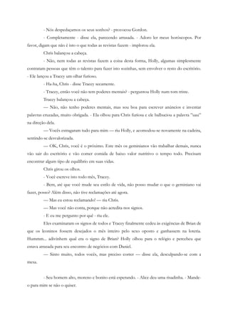 - Nós despedaçamos os seus sonhos? - provocou Gordon.
         - Completamente - disse ela, parecendo arrasada. - Adoro ler meus horóscopos. Por
favor, digam que não é isto o que todas as revistas fazem - implorou ela.
         Chris balançou a cabeça.
         - Não, nem todas as revistas fazem a coisa desta forma, Holly, algumas simplesmente
contratam pessoas que têm o talento para fazer isto sozinhas, sem envolver o resto do escritório.
- Ele lançou a Tracey um olhar furioso.
         - Ha-ha, Chris - disse Tracey secamente.
         - Tracey, então você não tem poderes mentais? - perguntou Holly num tom triste.
         Tracey balançou a cabeça.
         — Não, não tenho poderes mentais, mas sou boa para escrever anúncios e inventar
palavras cruzadas, muito obrigada. - Ela olhou para Chris furiosa e ele balbuciou a palavra ”uau”
na direção dela.
         — Vocês estragaram tudo para mim — riu Holly, e acomodou-se novamente na cadeira,
sentindo-se desvalorizada.
         — OK, Chris, você é o próximo. Este mês os geminianos vão trabalhar demais, nunca
vão sair do escritório e vão comer comida de baixo valor nutritivo o tempo todo. Precisam
encontrar algum tipo de equilíbrio em suas vidas.
         Chris girou os olhos.
         - Você escreve isto todo mês, Tracey.
         - Bem, até que você mude seu estilo de vida, não posso mudar o que o geminiano vai
fazer, posso? Além disso, não tive reclamações até agora.
         — Mas eu estou reclamando! — riu Chris.
         — Mas você não conta, porque não acredita nos signos.
         - E eu me pergunto por quê - riu ele.
         Eles examinaram os signos de todos e Tracey finalmente cedeu às exigências de Brian de
que os leoninos fossem desejados o mês inteiro pelo sexo oposto e ganhassem na loteria.
Hummm... adivinhem qual era o signo de Brian? Holly olhou para o relógio e percebeu que
estava atrasada para seu encontro de negócios com Daniel.
         — Sinto muito, todos vocês, mas preciso correr — disse ela, desculpando-se com a
mesa.


         - Seu homem alto, moreno e bonito está esperando. - Alice deu uma risadinha. - Mande-
o para mim se não o quiser.
 