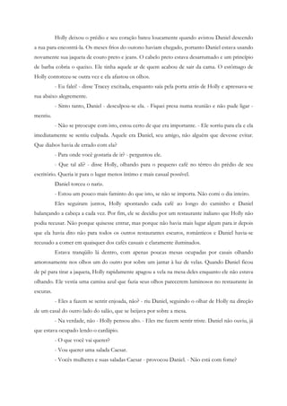 Holly deixou o prédio e seu coração bateu loucamente quando avistou Daniel descendo
a rua para encontrá-la. Os meses frios do outono haviam chegado, portanto Daniel estava usando
novamente sua jaqueta de couro preto e jeans. O cabelo preto estava desarrumado e um princípio
de barba cobria o queixo. Ele tinha aquele ar de quem acabou de sair da cama. O estômago de
Holly contorceu-se outra vez e ela afastou os olhos.
           - Eu falei! - disse Tracey excitada, enquanto saía pela porta atrás de Holly e apressava-se
rua abaixo alegremente.
           - Sinto tanto, Daniel - desculpou-se ela. - Fiquei presa numa reunião e não pude ligar -
mentiu.
           - Não se preocupe com isto, estou certo de que era importante. - Ele sorriu para ela e ela
imediatamente se sentiu culpada. Aquele era Daniel, seu amigo, não alguém que devesse evitar.
Que diabos havia de errado com ela?
           - Para onde você gostaria de ir? - perguntou ele.
           - Que tal ali? - disse Holly, olhando para o pequeno café no térreo do prédio de seu
escritório. Queria ir para o lugar menos íntimo e mais casual possível.
           Daniel torceu o nariz.
           - Estou um pouco mais faminto do que isto, se não se importa. Não comi o dia inteiro.
           Eles seguiram juntos, Holly apontando cada café ao longo do caminho e Daniel
balançando a cabeça a cada vez. Por fim, ele se decidiu por um restaurante italiano que Holly não
podia recusar. Não porque quisesse entrar, mas porque não havia mais lugar algum para ir depois
que ela havia dito não para todos os outros restaurantes escuros, românticos e Daniel havia-se
recusado a comer em quaisquer dos cafés casuais e claramente iluminados.
           Estava tranqüilo lá dentro, com apenas poucas mesas ocupadas por casais olhando
amorosamente nos olhos um do outro por sobre um jantar à luz de velas. Quando Daniel ficou
de pé para tirar a jaqueta, Holly rapidamente apagou a vela na mesa deles enquanto ele não estava
olhando. Ele vestia uma camisa azul que fazia seus olhos parecerem luminosos no restaurante às
escuras.
           - Eles a fazem se sentir enjoada, não? - riu Daniel, seguindo o olhar de Holly na direção
de um casal do outro lado do salão, que se beijava por sobre a mesa.
           - Na verdade, não - Holly pensou alto. - Eles me fazem sentir triste. Daniel não ouviu, já
que estava ocupado lendo o cardápio.
           - O que você vai querer?
           - Vou querer uma salada Caesar.
           - Vocês mulheres e suas saladas Caesar - provocou Daniel. - Não está com fome?
 