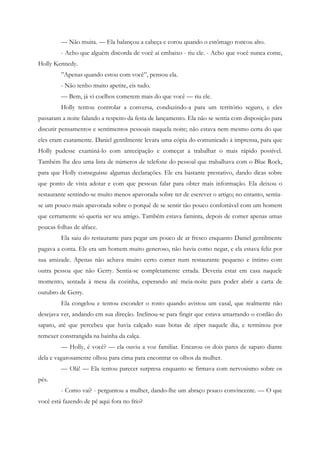— Não muita. — Ela balançou a cabeça e corou quando o estômago roncou alto.
         - Acho que alguém discorda de você aí embaixo - riu ele. - Acho que você nunca come,
Holly Kennedy.
         ”Apenas quando estou com você”, pensou ela.
         - Não tenho muito apetite, eis tudo.
         — Bem, já vi coelhos comerem mais do que você — riu ele.
         Holly tentou controlar a conversa, conduzindo-a para um território seguro, e eles
passaram a noite falando a respeito da festa de lançamento. Ela não se sentia com disposição para
discutir pensamentos e sentimentos pessoais naquela noite; não estava nem mesmo certa do que
eles eram exatamente. Daniel gentilmente levara uma cópia do comunicado à imprensa, para que
Holly pudesse examiná-lo com antecipação e começar a trabalhar o mais rápido possível.
Também lhe deu uma lista de números de telefone do pessoal que trabalhava com o Blue Rock,
para que Holly conseguisse algumas declarações. Ele era bastante prestativo, dando dicas sobre
que ponto de vista adotar e com que pessoas falar para obter mais informação. Ela deixou o
restaurante sentindo-se muito menos apavorada sobre ter de escrever o artigo; no entanto, sentia-
se um pouco mais apavorada sobre o porquê de se sentir tão pouco confortável com um homem
que certamente só queria ser seu amigo. Também estava faminta, depois de comer apenas umas
poucas folhas de alface.
         Ela saiu do restaurante para pegar um pouco de ar fresco enquanto Daniel gentilmente
pagava a conta. Ele era um homem muito generoso, não havia como negar, e ela estava feliz por
sua amizade. Apenas não achava muito certo comer num restaurante pequeno e íntimo com
outra pessoa que não Gerry. Sentia-se completamente errada. Deveria estar em casa naquele
momento, sentada à mesa da cozinha, esperando até meia-noite para poder abrir a carta de
outubro de Gerry.
         Ela congelou e tentou esconder o rosto quando avistou um casal, que realmente não
desejava ver, andando em sua direção. Inclinou-se para fingir que estava amarrando o cordão do
sapato, até que percebeu que havia calçado suas botas de zíper naquele dia, e terminou por
remexer constrangida na bainha da calça.
         — Holly, é você? — ela ouviu a voz familiar. Encarou os dois pares de sapato diante
dela e vagarosamente olhou para cima para encontrar os olhos da mulher.
         — Olá! — Ela tentou parecer surpresa enquanto se firmava com nervosismo sobre os
pés.
         - Como vai? - perguntou a mulher, dando-lhe um abraço pouco convincente. — O que
você está fazendo de pé aqui fora no frio?
 