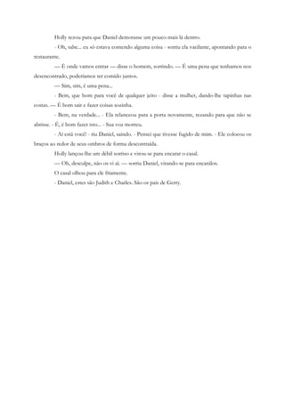 Holly rezou para que Daniel demorasse um pouco mais lá dentro.
         - Oh, sabe... eu só estava comendo alguma coisa - sorriu ela vacilante, apontando para o
restaurante.
         — É onde vamos entrar — disse o homem, sorrindo. — É uma pena que tenhamos nos
desencontrado, poderíamos ter comido juntos.
         — Sim, sim, é uma pena...
         - Bem, que bom para você de qualquer jeito - disse a mulher, dando-lhe tapinhas nas
costas. — É bom sair e fazer coisas sozinha.
         - Bem, na verdade... - Ela relanceou para a porta novamente, rezando para que não se
abrisse. - É, é bom fazer isto... - Sua voz morreu.
         - Aí está você! - riu Daniel, saindo. - Pensei que tivesse fugido de mim. - Ele colocou os
braços ao redor de seus ombros de forma descontraída.
         Holly lançou-lhe um débil sorriso e virou-se para encarar o casal.
         — Oh, desculpe, não os vi aí. — sorriu Daniel, virando-se para encarálos.
         O casal olhou para ele friamente.
         - Daniel, estes são Judith e Charles. São os pais de Gerry.
 