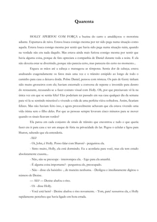 Quarenta


         HOLLY APERTOU COM FORÇA a buzina do carro e amaldiçoou o motorista
adiante. Espumava de raiva. Estava louca consigo mesma por ter sido pega numa situação como
aquela. Estava louca consigo mesma por sentir que havia sido pega numa situação ruim, quando
na verdade não era nada daquilo. Mas estava ainda mais furiosa consigo mesma por sentir que
havia alguma coisa, porque de fato apreciara a companhia de Daniel durante toda a noite. E ela
não deveria estar se divertindo, porque não parecia certo, mas parecera tão certo no momento...
         Ergueu as mãos até a cabeça e massageou as têmporas. Sentia dor de cabeça; estava
analisando exageradamente os fatos mais uma vez e o trânsito estúpido ao longo de todo o
caminho para casa a deixava doida. Pobre Daniel, pensou com tristeza. Os pais de Gerry tinham
sido muito grosseiros com ele; haviam encerrado a conversa de repente e investido para dentro
do restaurante, recusando-se a fazer contato visual com Holly. Oh, por que precisavam vê-la na
única vez em que se sentia feliz? Eles poderiam ter passado em sua casa qualquer dia da semana
para vê-la se sentindo miserável e vivendo a vida de uma perfeita viúva sofredora. Assim, ficariam
felizes. Mas não haviam feito isso, e agora provavelmente achavam que ela estava vivendo uma
vida ótima sem o filho deles. Por que as pessoas sempre levavam cinco minutos para se mover
quando os sinais ficavam verdes?
         Ela parou em cada conjunto de sinais de trânsito que encontrou e tudo o que queria
fazer era ir para casa e ter um ataque de fúria na privacidade do lar. Pegou o celular e ligou para
Sharon, sabendo que ela entenderia.
         -Alô?
         - Oi, John, é Holly. Posso falar com Sharon? - perguntou ela.
         - Sinto muito, Holly, ela está dormindo. Eu a acordaria para você, mas ela tem estado
absolutamente exausta...
         - Não, não se preocupe - interrompeu ela. - Ligo para ela amanhã.
         - É alguma coisa importante? - perguntou ele, preocupado.
         - Não - disse ela baixinho -, de maneira nenhuma. - Desligou e imediatamente digitou o
número de Denise.
         — Alô? — Denise abafou o riso.
         - Oi - disse Holly.
         - Você está bem? - Denise abafou o riso novamente. - Tom, pare! sussurrou ela, e Holly
rapidamente percebeu que havia ligado em hora errada.
 