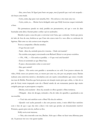 - Sim, estou bem. Só liguei para bater um papo, mas já percebi que você está ocupada -
ela forçou uma risada.
           - Certo, então, ligo para você amanhã, Hol. - Ela sufocou o riso mais uma vez.
           - Certo, então, te... - Denise havia desligado antes que Holly houvesse sequer terminado
a frase.
           Ela permaneceu parada no sinal, perdida em pensamentos, até que o som de altas
buzinadas atrás dela a fizeram pular e enfiar o pé no acelerador.
           Decidiu ir para a casa dos pais e conversar com Ciara, que a animaria. Assim que parou
do lado de fora da casa, lembrou-se que Ciara não estava mais lá e seus olhos se encheram de
lágrimas. Mais uma vez não contava com ninguém.
           Tocou a campainha e Declan atendeu.
           - O que há com você?
           - Nada - disse ela, sentindo pena de si mesma. - Onde está mamãe?
           - Na cozinha com papai, conversando com Richard. Deixei-os um pouco sozinhos.
           — Oh... OK... — Ela sentiu-se perdida. — O que você está fazendo?
           - Estou só assistindo ao que filmei hoje.
           - É para o documentário sobre os sem-teto?
           - Sim, quer assistir?
           - Quero. - Ela sorriu com gratidão e acomodou-se no sofá. Com poucos minutos de
vídeo, Holly estava aos prantos mas, ao menos por uma vez, não por sua própria causa. Declan
realizara uma entrevista incisiva e desoladora com um sujeito extraordinário que estava vivendo
nas ruas de Dublin. Percebeu que havia pessoas em situação muito pior que a dela, e o fato de os
pais de Gerry terem tropeçado com ela e Daniel saindo de um restaurante parecia algo muito
estúpido para que se preocupasse a respeito.
           - Declan, está excelente - disse ela, secando os olhos quando o filme terminou.
           - Obrigada - disse ele devagar, retirando a fita de vídeo do aparelho e guardando-a em
sua mochila.
           — Você não está satisfeito com o filme? Ele deu de ombros.
           - Quando você acaba passando o dia com pessoas assim, é meio difícil ficar satisfeito
com o fato de que o que elas têm a dizer é tão ruim que produz um documentário incrível.
Portanto, quanto pior está ele, melhor eu fico.
           Holly ouviu com interesse.
           — Não, não concordo com isto, Declan. Acho que o filme vai fazer uma diferença para
ele. As pessoas vão ver e vão querer ajudar.
 