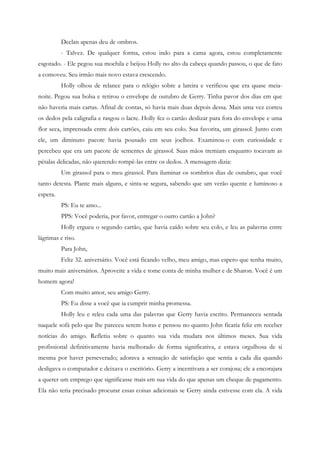 Declan apenas deu de ombros.
          - Talvez. De qualquer forma, estou indo para a cama agora, estou completamente
esgotado. - Ele pegou sua mochila e beijou Holly no alto da cabeça quando passou, o que de fato
a comoveu. Seu irmão mais novo estava crescendo.
          Holly olhou de relance para o relógio sobre a lareira e verificou que era quase meia-
noite. Pegou sua bolsa e retirou o envelope de outubro de Gerry. Tinha pavor dos dias em que
não haveria mais cartas. Afinal de contas, só havia mais duas depois dessa. Mais uma vez correu
os dedos pela caligrafia e rasgou o lacre. Holly fez o cartão deslizar para fora do envelope e uma
flor seca, imprensada entre dois cartões, caiu em seu colo. Sua favorita, um girassol. Junto com
ele, um diminuto pacote havia pousado em seus joelhos. Examinou-o com curiosidade e
percebeu que era um pacote de sementes de girassol. Suas mãos tremiam enquanto tocavam as
pétalas delicadas, não querendo rompê-las entre os dedos. A mensagem dizia:
          Um girassol para o meu girassol. Para iluminar os sombrios dias de outubro, que você
tanto detesta. Plante mais alguns, e sinta-se segura, sabendo que um verão quente e luminoso a
espera.
          PS: Eu te amo...
          PPS: Você poderia, por favor, entregar o outro cartão a John?
          Holly ergueu o segundo cartão, que havia caído sobre seu colo, e leu as palavras entre
lágrimas e riso.
          Para John,
          Feliz 32. aniversário. Você está ficando velho, meu amigo, mas espero que tenha muito,
muito mais aniversários. Aproveite a vida e tome conta de minha mulher e de Sharon. Você é um
homem agora!
          Com muito amor, seu amigo Gerry.
          PS: Eu disse a você que ia cumprir minha promessa.
          Holly leu e releu cada uma das palavras que Gerry havia escrito. Permaneceu sentada
naquele sofá pelo que lhe pareceu serem horas e pensou no quanto John ficaria feliz em receber
notícias do amigo. Refletiu sobre o quanto sua vida mudara nos últimos meses. Sua vida
profissional definitivamente havia melhorado de forma significativa, e estava orgulhosa de si
mesma por haver perseverado; adorava a sensação de satisfação que sentia a cada dia quando
desligava o computador e deixava o escritório. Gerry a incentivara a ser corajosa; ele a encorajara
a querer um emprego que significasse mais em sua vida do que apenas um cheque de pagamento.
Ela não teria precisado procurar essas coisas adicionais se Gerry ainda estivesse com ela. A vida
 