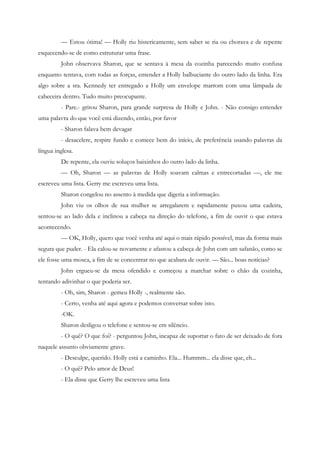 — Estou ótima! — Holly riu histericamente, sem saber se ria ou chorava e de repente
esquecendo-se de como estruturar uma frase.
         John observava Sharon, que se sentava à mesa da cozinha parecendo muito confusa
enquanto tentava, com todas as forças, entender a Holly balbuciante do outro lado da linha. Era
algo sobre a sra. Kennedy ter entregado a Holly um envelope marrom com uma lâmpada de
cabeceira dentro. Tudo muito preocupante.
         - Pare.- gritou Sharon, para grande surpresa de Holly e John. - Não consigo entender
uma palavra do que você está dizendo, então, por favor
         - Sharon falava bem devagar
         - desacelere, respire fundo e comece bem do início, de preferência usando palavras da
língua inglesa.
         De repente, ela ouviu soluços baixinhos do outro lado da linha.
         — Oh, Sharon — as palavras de Holly soavam calmas e entrecortadas —, ele me
escreveu uma lista. Gerry me escreveu uma lista.
         Sharon congelou no assento à medida que digeria a informação.
         John viu os olhos de sua mulher se arregalarem e rapidamente puxou uma cadeira,
sentou-se ao lado dela e inclinou a cabeça na direção do telefone, a fim de ouvir o que estava
acontecendo.
         — OK, Holly, quero que você venha até aqui o mais rápido possível, mas da forma mais
segura que puder. - Ela calou-se novamente e afastou a cabeça de John com um safanão, como se
ele fosse uma mosca, a fim de se concentrar no que acabara de ouvir. — São... boas notícias?
         John ergueu-se da mesa ofendido e começou a marchar sobre o chão da cozinha,
tentando adivinhar o que poderia ser.
         - Oh, sim, Sharon - gemeu Holly -, realmente são.
         - Certo, venha até aqui agora e podemos conversar sobre isto.
         -OK.
         Sharon desligou o telefone e sentou-se em silêncio.
         - O quê? O que foi? - perguntou John, incapaz de suportar o fato de ser deixado de fora
naquele assunto obviamente grave.
         - Desculpe, querido. Holly está a caminho. Ela... Hummm... ela disse que, eh...
         - O quê? Pelo amor de Deus!
         - Ela disse que Gerry lhe escreveu uma lista
 
