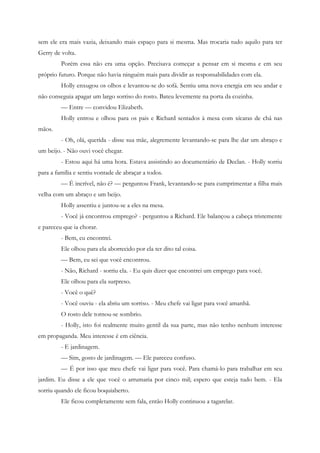 sem ele era mais vazia, deixando mais espaço para si mesma. Mas trocaria tudo aquilo para ter
Gerry de volta.
         Porém essa não era uma opção. Precisava começar a pensar em si mesma e em seu
próprio futuro. Porque não havia ninguém mais para dividir as responsabilidades com ela.
         Holly enxugou os olhos e levantou-se do sofá. Sentiu uma nova energia em seu andar e
não conseguia apagar um largo sorriso do rosto. Bateu levemente na porta da cozinha.
         — Entre — convidou Elizabeth.
         Holly entrou e olhou para os pais e Richard sentados à mesa com xícaras de chá nas
mãos.
         - Oh, olá, querida - disse sua mãe, alegremente levantando-se para lhe dar um abraço e
um beijo. - Não ouvi você chegar.
         - Estou aqui há uma hora. Estava assistindo ao documentário de Declan. - Holly sorriu
para a família e sentiu vontade de abraçar a todos.
         — É incrível, não é? — perguntou Frank, levantando-se para cumprimentar a filha mais
velha com um abraço e um beijo.
         Holly assentiu e juntou-se a eles na mesa.
         - Você já encontrou emprego? - perguntou a Richard. Ele balançou a cabeça tristemente
e pareceu que ia chorar.
         - Bem, eu encontrei.
         Ele olhou para ela aborrecido por ela ter dito tal coisa.
         — Bem, eu sei que você encontrou.
         - Não, Richard - sorriu ela. - Eu quis dizer que encontrei um emprego para você.
         Ele olhou para ela surpreso.
         - Você o quê?
         - Você ouviu - ela abriu um sorriso. - Meu chefe vai ligar para você amanhã.
         O rosto dele tornou-se sombrio.
         - Holly, isto foi realmente muito gentil da sua parte, mas não tenho nenhum interesse
em propaganda. Meu interesse é em ciência.
         - E jardinagem.
         — Sim, gosto de jardinagem. — Ele pareceu confuso.
         — É por isso que meu chefe vai ligar para você. Para chamá-lo para trabalhar em seu
jardim. Eu disse a ele que você o arrumaria por cinco mil; espero que esteja tudo bem. - Ela
sorriu quando ele ficou boquiaberto.
         Ele ficou completamente sem fala, então Holly continuou a tagarelar.
 