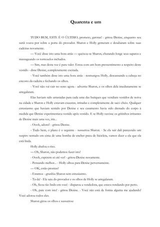 Quarenta e um


          TUDO BEM, ESTE É O ÚLTIMO, prometo, garotas! - gritou Denise, enquanto seu
sutiã voava por sobre a porta do provador. Sharon e Holly gemeram e desabaram sobre suas
cadeiras novamente.
          — Você disse isto uma hora atrás — queixou-se Sharon, chutando longe seus sapatos e
massageando os tornozelos inchados.
          — Sim, mas desta vez é para valer. Estou com um bom pressentimento a respeito deste
vestido - disse Denise, completamente excitada.
          - Você também disse isto uma hora atrás - resmungou Holly, descansando a cabeça no
encosto da cadeira e fechando os olhos.
          - Você não vai cair no sono agora - advertiu Sharon, e os olhos dela imediatamente se
arregalaram.
          Elas haviam sido arrastadas para cada uma das butiques que vendiam vestidos de noiva
na cidade e Sharon e Holly estavam exaustas, irritadas e completamente de saco cheio. Qualquer
entusiasmo que haviam sentido por Denise e seu casamento havia sido drenado do corpo à
medida que Denise experimentava vestido após vestido. E se Holly ouvisse os gritinhos irritantes
de Denise mais uma vez, iria...
          - Oooh, adorei! - gritou Denise.
          - Tudo bem, o plano é o seguinte - sussurrou Sharon. - Se ela sair dali parecendo um
suspiro sentado em cima de uma bomba de encher pneu de bicicleta, vamos dizer a ela que ela
está linda.
          Holly abafou o riso.
          — Oh, Sharon, não podemos fazer isto!
          - Oooh, esperem só até ver! - gritou Denise novamente.
          - Pensando melhor... - Holly olhou para Denise perversamente.
          — OK, estão prontas?
          - Estamos - grunhiu Sharon sem entusiasmo.
          - Ta-da! - Ela saiu do provador e os olhos de Holly se arregalaram.
          - Oh, ficou tão lindo em você - disparou a vendedora, que estava rondando por perto.
          - Oh, pare com isto! - gritou Denise. - Você não está de forma alguma me ajudando!
Você adorou todos eles.
          Sharon girou os olhos e sussurrou:
 