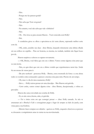 - Não.
           - Porque me faz parecer gorda?
           - Não.
           - Não acha que Tom vai gostar?
           - Não.
           - No entanto, você não acha que vale o dinheiro?
           - Não.
           - Oh. - Ela virou-se para encarar Sharon. - Você concorda com Holly?
           - Sim.
           A vendedora girou os olhos e aproximou-se de outra cliente, esperando melhor sorte
com ela.
           - OK, então, acredito nas duas - disse Denise, lançando tristemente uma última olhada
em seu reflexo no espelho. - Para ser honesta, eu mesma, na verdade, também não fiquei louca
por ele.
           Sharon suspirou e colocou os sapatos novamente.
           — OK, Denise, você falou que este era o último. Vamos comer alguma coisa antes que
eu caia morta.
           - Não, eu quis dizer que este era o último vestido que experimentava nesta loja. Ainda
há um monte de outras para ir.
           - De jeito nenhum! - protestou Holly. - Denise, estou morrendo de fome e a esta altura
todos os vestidos estão começando a parecer a mesma coisa para mim. Preciso de um tempo.
           - Oh, mas é o dia do meu casamento, Holly!
           - Sim e... - Holly tentou pensar em uma desculpa. - Mas Sharon está grávida.
           - Certo então, vamos comer alguma coisa - disse Denise, decepcionada, e voltou ao
provador.
           Sharon deu uma cotovelada nas costelas de Holly.
           - Ei, eu não estou doente, sabe, só grávida.
           — Foi a única coisa em que consegui pensar — disse Holly cansada. As três se
arrastaram até o Bewley’s Café e conseguiram pegar o lugar de sempre ao lado da janela, com
vistas para a rua Grafton.
           - Detesto fazer compras aos sábados - queixou-se Holly, enquanto observava as pessoas
se chocarem e comprimirem umas às outras na rua movimentada.
 