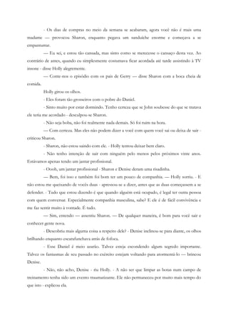 - Os dias de compras no meio da semana se acabaram, agora você não é mais uma
madame — provocou Sharon, enquanto pegava um sanduíche enorme e começava a se
empanturrar.
          — Eu sei, e estou tão cansada, mas sinto como se merecesse o cansaço desta vez. Ao
contrário de antes, quando eu simplesmente costumava ficar acordada até tarde assistindo à TV
insone - disse Holly alegremente.
          — Conte-nos o episódio com os pais de Gerry — disse Sharon com a boca cheia de
comida.
          Holly girou os olhos.
          - Eles foram tão grosseiros com o pobre do Daniel.
          - Sinto muito por estar dormindo. Tenho certeza que se John soubesse do que se tratava
ele teria me acordado - desculpou-se Sharon.
          - Não seja boba, não foi realmente nada demais. Só foi ruim na hora.
          — Com certeza. Mas eles não podem dizer a você com quem você sai ou deixa de sair -
criticou Sharon.
          - Sharon, não estou saindo com ele. - Holly tentou deixar bem claro.
          - Não tenho intenção de sair com ninguém pelo menos pelos próximos vinte anos.
Estávamos apenas tendo um jantar profissional.
          - Oooh, um jantar profissional - Sharon e Denise deram uma risadinha.
          — Bem, foi isso e também foi bom ter um pouco de companhia. — Holly sorriu. - E
não estou me queixando de vocês duas - apressou-se a dizer, antes que as duas começassem a se
defender. - Tudo que estou dizendo é que quando alguém está ocupado, é legal ter outra pessoa
com quem conversar. Especialmente companhia masculina, sabe? E ele é de fácil convivência e
me faz sentir muito à vontade. É tudo.
          — Sim, entendo — assentiu Sharon. — De qualquer maneira, é bom para você sair e
conhecer gente nova.
          - Descobriu mais alguma coisa a respeito dele? - Denise inclinou-se para diante, os olhos
brilhando enquanto escarafunchava atrás de fofoca.
          - Esse Daniel é meio azarão. Talvez esteja escondendo algum segredo importante.
Talvez os fantasmas de seu passado no exército estejam voltando para atormentá-lo — brincou
Denise.
          - Não, não acho, Denise - riu Holly. - A não ser que limpar as botas num campo de
treinamento tenha sido um evento traumatizante. Ele não permaneceu por muito mais tempo do
que isto - explicou ela.
 