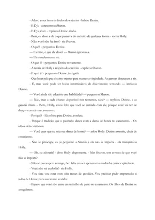 - Adoro esses homens lindos do exército - babou Denise.
          - E DJs - acrescentou Sharon.
          - E DJs, claro - replicou Denise, rindo.
          - Bem, eu disse a ele o que pensava do exército de qualquer forma - sorriu Holly.
          - Não, você não fez isso! - riu Sharon.
          - O quê? - perguntou Denise.
          — E então, o que ele disse? — Sharon ignorou-a.
          — Ele simplesmente riu.
          - O que é? - perguntou Denise novamente.
          - A teoria de Holly a respeito do exército - explicou Sharon.
          - E qual é? - perguntou Denise, intrigada.
          - Que lutar pela paz é como transar para manter a virgindade. As garotas desataram a rir.
          - É, mas você pode ter horas intermináveis de divertimento tentando — ironizou
Denise.
          — Você ainda não adquiriu esta habilidade? — perguntou Sharon.
          — Não, mas a cada chance disponível nós tentamos, sabe? — replicou Denise, e as
garotas riram. – Bem,, Holly, estou feliz que você se entenda com ele, porque você vai ter de
dançar com ele no casamento.
          - Por quê? - Ela olhou para Denise, confusa.
          - Porque é tradição que o padrinho dance com a dama de honra no casamento. - Os
olhos dela cintilaram.
          — Você quer que eu seja sua dama de honra? — arfou Holly. Denise assentiu, cheia de
entusiasmo.
          - Não se preocupe, eu já perguntei a Sharon e ela não se importa - ela tranqüilizou
Holly.
          — Oh, eu adoraria! - disse Holly alegremente. - Mas Sharon, tem certeza de que você
não se importa?
          - Não se preocupem comigo, fico feliz em ser apenas uma madrinha quase explodindo.
          - Você não vai explodir! - riu Holly.
          - Vou sim, vou estar com oito meses de gravidez. Vou precisar pedir emprestado o
toldo de Denise para usar como vestido!
          - Espero que você não entre em trabalho de parto no casamento. Os olhos de Denise se
arregalaram.
 