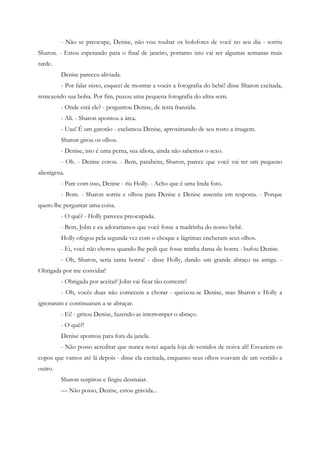 - Não se preocupe, Denise, não vou roubar os holofotes de você no seu dia - sorriu
Sharon. - Estou esperando para o final de janeiro, portanto isto vai ser algumas semanas mais
tarde.
         Denise pareceu aliviada.
         - Por falar nisto, esqueci de mostrar a vocês a fotografia do bebê! disse Sharon excitada,
remexendo sua bolsa. Por fim, puxou uma pequena fotografia do ultra-som.
         - Onde está ele? - perguntou Denise, de testa franzida.
         - Ali. - Sharon apontou a área.
         - Uau! É um garotão - exclamou Denise, aproximando de seu rosto a imagem.
         Sharon girou os olhos.
         - Denise, isto é uma perna, sua idiota, ainda não sabemos o sexo.
         - Oh. - Denise corou. - Bem, parabéns, Sharon, parece que você vai ter um pequeno
alienígena.
         - Pare com isso, Denise - riu Holly. - Acho que é uma linda foto.
         - Bom. - Sharon sorriu e olhou para Denise e Denise assentiu em resposta. - Porque
quero lhe perguntar uma coisa.
         - O quê? - Holly pareceu preocupada.
         - Bem, John e eu adoraríamos que você fosse a madrinha do nosso bebê.
         Holly ofegou pela segunda vez com o choque e lágrimas encheram seus olhos.
         - Ei, você não chorou quando lhe pedi que fosse minha dama de honra - bufou Denise.
         - Oh, Sharon, seria tanta honra! - disse Holly, dando um grande abraço na amiga. -
Obrigada por me convidar!
         - Obrigada por aceitar! John vai ficar tão contente!
         - Oh, vocês duas não comecem a chorar - queixou-se Denise, mas Sharon e Holly a
ignoraram e continuaram a se abraçar.
         - Ei! - gritou Denise, fazendo-as interromper o abraço.
         - O quê?!
         Denise apontou para fora da janela.
         - Não posso acreditar que nunca notei aquela loja de vestidos de noiva ali! Esvaziem os
copos que vamos até lá depois - disse ela excitada, enquanto seus olhos voavam de um vestido a
outro.
         Sharon suspirou e fingiu desmaiar.
         — Não posso, Denise, estou grávida...
 