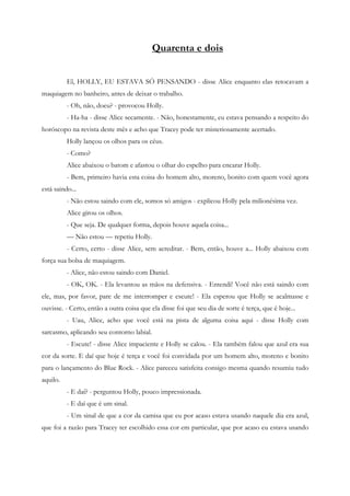 Quarenta e dois


          El, HOLLY, EU ESTAVA SÓ PENSANDO - disse Alice enquanto elas retocavam a
maquiagem no banheiro, antes de deixar o trabalho.
          - Oh, não, doeu? - provocou Holly.
          - Ha-ha - disse Alice secamente. - Não, honestamente, eu estava pensando a respeito do
horóscopo na revista deste mês e acho que Tracey pode ter misteriosamente acertado.
          Holly lançou os olhos para os céus.
          - Como?
          Alice abaixou o batom e afastou o olhar do espelho para encarar Holly.
          - Bem, primeiro havia esta coisa do homem alto, moreno, bonito com quem você agora
está saindo...
          - Não estou saindo com ele, somos só amigos - explicou Holly pela milionésima vez.
          Alice girou os olhos.
          - Que seja. De qualquer forma, depois houve aquela coisa...
          — Não estou — repetiu Holly.
          - Certo, certo - disse Alice, sem acreditar. - Bem, então, houve a... Holly abaixou com
força sua bolsa de maquiagem.
          - Alice, não estou saindo com Daniel.
          - OK, OK. - Ela levantou as mãos na defensiva. - Entendi! Você não está saindo com
ele, mas, por favor, pare de me interromper e escute! - Ela esperou que Holly se acalmasse e
ouvisse. - Certo, então a outra coisa que ela disse foi que seu dia de sorte é terça, que é hoje...
          - Uau, Alice, acho que você está na pista de alguma coisa aqui - disse Holly com
sarcasmo, aplicando seu contorno labial.
          - Escute! - disse Alice impaciente e Holly se calou. - Ela também falou que azul era sua
cor da sorte. E daí que hoje é terça e você foi convidada por um homem alto, moreno e bonito
para o lançamento do Blue Rock. - Alice pareceu satisfeita consigo mesma quando resumiu tudo
aquilo.
          - E daí? - perguntou Holly, pouco impressionada.
          - E daí que é um sinal.
          - Um sinal de que a cor da camisa que eu por acaso estava usando naquele dia era azul,
que foi a razão para Tracey ter escolhido essa cor em particular, que por acaso eu estava usando
 