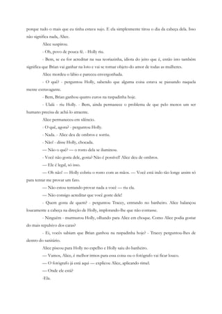 porque tudo o mais que eu tinha estava sujo. E ela simplesmente tirou o dia da cabeça dela. Isso
não significa nada, Alice.
         Alice suspirou.
         - Oh, povo de pouca fé. - Holly riu.
         - Bem, se eu for acreditar na sua teoriazinha, idiota do jeito que é, então isto também
significa que Brian vai ganhar na loto e vai se tornar objeto do amor de todas as mulheres.
         Alice mordeu o lábio e pareceu envergonhada.
         - O quê? - perguntou Holly, sabendo que alguma coisa estava se passando naquela
mente extravagante.
         - Bem, Brian ganhou quatro euros na raspadinha hoje.
         - Ulalá - riu Holly. - Bem, ainda permanece o problema de que pelo menos um ser
humano precisa de achá-lo atraente.
         Alice permaneceu em silêncio.
         - O quê, agora? - perguntou Holly.
         - Nada. - Alice deu de ombros e sorriu.
         - Não! - disse Holly, chocada.
         — Não o quê? — o rosto dela se iluminou.
         - Você não gosta dele, gosta? Não é possível! Alice deu de ombros.
         — Ele é legal, só isso.
         — Oh não! — Holly cobriu o rosto com as mãos. — Você está indo tão longe assim só
para tentar me provar um fato.
         — Não estou tentando provar nada a você — riu ela.
         — Não consigo acreditar que você goste dele!
         - Quem gosta de quem? - perguntou Tracey, entrando no banheiro. Alice balançou
loucamente a cabeça na direção de Holly, implorando-lhe que não contasse.
         - Ninguém - murmurou Holly, olhando para Alice em choque. Como Alice podia gostar
do mais repulsivo dos caras?
         - Ei, vocês sabiam que Brian ganhou na raspadinha hoje? - Tracey perguntou-lhes de
dentro do sanitário.
         Alice piscou para Holly no espelho e Holly saiu do banheiro.
         — Vamos, Alice, é melhor irmos para essa coisa ou o fotógrafo vai ficar louco.
         — O fotógrafo já está aqui — explicou Alice, aplicando rimel.
         — Onde ele está?
         -Ela.
 