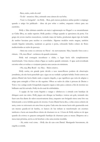 - Bem, então, onde ela está?
          - Ta-da! - anunciou Alice, retirando uma câmera de sua bolsa.
          - Você é a fotógrafa? - riu Holly. - Bem, pelo menos podemos ambas perder o emprego
quando o artigo for publicado - disse ela por sobre o ombro, enquanto voltava para seu
escritório.
          Holly e Alice abriram caminho em meio à aglomeração no Hogan’s e se encaminharam
ao Clube Diva, no andar superior. Holly perdeu o fôlego quando se aproximou da porta. Um
grupo de jovens machos musculosos, vestindo trajes de banho, produziam algum tipo de batida
de tambor havaiana para receber os convidados. Algumas modelos muito magras, também
usando biquínis reduzidos, saudaram as garotas à porta, colocando lindos colares de flores
multicoloridas ao redor do pescoço.
          - Sinto-me como se estivesse no Havaí - riu nervosamente Alice, batendo fotos com a
câmera. - Oh, meu Deus! - exclamou ela quando entraram.
          Holly mal conseguia reconhecer o clube; o lugar havia sido completamente
transformado. Uma imensa coluna d’água as saudou quando entraram. A água azul-esverdeada
escorria sobre as rochas e o conjunto parecia uma cascata em miniatura.
          - Oh, veja, Blue Rock! - riu Alice. - Muito criativo.
          Holly sorriu; em grande parte devido a seus maravilhosos poderes de observação
jornalística, ela não havia percebido que a água era na verdade a própria bebida. Então entrou em
pânico; Daniel não havia falado nada a respeito daquilo, o que significava que teria de adaptar o
artigo para entregálo a Chris no dia seguinte. Olhou ao redor do clube à procura de Denise e
Tom e viu a amiga sendo fotografada enquanto erguia a mão para a câmera a fim de mostrar seu
brilhante anel de noivado. Holly riu do casal de celebridades.
          A equipe do bar vestia biquínis e sungas e alinhava-se à entrada com bandejas de
drinques azuis nas mãos. Holly pegou um drinque na bandeja e tomou um gole, tentando não
fazer cara feia diante do sabor excessivamente doce, enquanto um fotógrafo tirava uma foto sua
bebericando a nova bebida quente do inverno. Como Daniel havia dito, o chão estava coberto de
areia, como se estivessem em uma festa na praia. Cada uma das mesas havia sido guarnecida com
um imenso guarda-sol de bambu, os bancos do bar tinham se transformado em enormes
tambores e havia um maravilhoso cheiro de churrasco no ar. A boca de Holly encheu-se de água
quando ela avistou os garçons carregando bandejas de churrasco para as mesas. Disparou até a
mesa mais próxima, serviu-se de brochete e deu uma enorme mordida.
          - Ah, então você come. - Holly deu de cara com Daniel. Mastigando bravamente, ela
engoliu a comida.
 