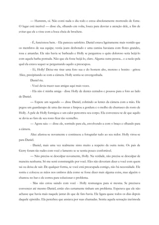 — Hummm, oi. Não comi nada o dia todo e estou absolutamente morrendo de fome.
O lugar está incrível — disse ela, olhando em volta, louca para desviar a atenção dele, a fim de
evitar que ele a visse com a boca cheia de brochete.


         - É, funcionou bem. - Ele pareceu satisfeito. Daniel estava ligeiramente mais vestido que
os membros de sua equipe; vestia jeans desbotado e uma camisa havaiana com flores grandes,
rosa e amarelas. Ele não havia se barbeado e Holly se perguntou o quão doloroso seria beijá-lo
com aquela barba pontuda. Não que ela fosse beijá-lo, claro. Alguma outra pessoa... e a razão pela
qual ela estava sequer se perguntando aquilo a preocupou.
         - Ei, Holly! Deixe-me tirar uma foto sua e do homem alto, moreno e bonito - gritou
Alice, precipitando-se com a câmera. Holly sentiu-se envergonhada.
         Daniel riu.
         - Você devia trazer suas amigas aqui mais vezes.
         - Ela não é minha amiga - disse Holly de dentes cerrados e pousou para a foto ao lado
de Daniel.
         — Espere um segundo — disse Daniel, cobrindo as lentes da câmera com a mão. Ele
pegou um guardanapo de uma das mesas e limpou a gordura e o molho de churrasco do rosto de
Holly. A pele de Holly formigou e um calor percorreu seu corpo. Ela convenceu-se de que aquilo
se devia ao fato de seu rosto ficar tão vermelho.
         — Agora saiu — disse ele, sorrindo para ela, envolvendo-a com o braço e olhando para
a câmera.
         Alice afastou-se novamente e continuou a fotografar tudo ao seu redor. Holly virou-se
para Daniel.
         - Daniel, mais uma vez realmente sinto muito a respeito da outra noite. Os pais de
Gerry foram tão rudes com você e lamento se se sentiu pouco confortável.
         — Não precisa se desculpar novamente, Holly. Na verdade, não precisa se desculpar de
maneira nenhuma. Só me senti constrangido por você. Eles não deveriam dizer a você com quem
sai ou deixa de sair. De qualquer forma, se você está preocupada comigo, não há necessidade. Ele
sorriu e colocou as mãos nos ombros dela como se fosse dizer mais alguma coisa, mas alguém o
chamou no bar e ele correu para solucionar o problema.
         - Mas não estou saindo com você - Holly resmungou para si mesma. Se precisava
convencer até mesmo Daniel, então eles certamente tinham um problema. Esperava que ele não
achasse que havia mais naquele jantar do que de fato havia. Ele ligara quase todos os dias depois
daquele episódio. Ela percebeu que ansiava por suas chamadas. Sentiu aquela sensação incômoda
 