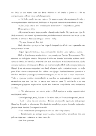 no fundo de sua mente outra vez. Holly deslocou-se até Denise e juntou-se a ela na
espreguiçadeira, onde ela sorvia sua beberagem azul.
            — Ei, Holly, guardei isto para você. — Ela apontou para a balsa a um canto do salão e
as duas garotas riram nervosamente, lembrando-se da grande aventura no mar durante as férias.
            - Então, o que acha da nova bebida quente do inverno? — Holly indicou a garrafa.
            Denise girou os olhos.
            - Horroroso. Só tomei alguns e minha cabeça já está rodando. Alice partiu para cima de
Holly arrastando um enorme sujeito musculoso, vestindo um short minúsculo. Seu bíceps era do
tamanho da cintura de Alice. Ela entregou a câmera a Holly.
            - Tire uma foto de nós dois, sim?
            Holly não achava que aquele fosse o tipo de fotografia que Chris estava esperando, mas
fez aquele favor a Alice.
            - É para o protetor de tela do meu computador no trabalho - Alice explicou a Denise.
            Holly se divertiu naquela noite, rindo e conversando com Denise e Tom, enquanto Alice
circulava por toda parte batendo fotografias de todos os modelos masculinos seminus. Holly
sentiu-se culpada por ter ficado aborrecida com Tom no concurso de karaokê meses atrás; ele era
um rapaz carinhoso e formava com Denise um casal encantador. Holly mal conseguiu falar com
Daniel, já que ele, como responsável pelo local, achava-se muito ocupado correndo por toda
parte. Ela o observou enquanto ele dava ordens a sua equipe e eles imediatamente punham-se a
trabalhar. Era óbvio que seu pessoal tinha muito respeito por ele. Ele fazia as coisas funcionarem.
Todas as vezes que o avistava encaminhando-se para ela e seu grupo, alguém o parava no meio
do caminho para uma entrevista ou apenas para bater um papo. Na maioria das vezes, era
interrompido por jovens magricelas de biquíni. Elas deixavam Holly irritada, então ela desviava
os olhos.
            — Não sei como vou escrever este artigo — Holly queixou-se a Alice enquanto saíam
em direção ao ar frio.
            - Não se preocupe, Holly, você vai se sair muito bem; são só oitocentas palavras, não é?
            - É, só — disse ela com sarcasmo. - Preparei um rascunho alguns dias atrás porque
Daniel me deu todas as informações. Mas depois de ver tudo isto, vou ter de mudar muita coisa.
Já quase morri tentando fazer a primeira versão.
            - Você está realmente preocupada com isto, não está? Holly suspirou.
            — Simplesmente não consigo escrever, Alice. Nunca fui boa em colocar fatos em
palavras e descrever exatamente as coisas como são.
            Alice ficou pensativa.
 