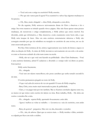 — Você está com o artigo no escritório? Holly assentiu.
          — Por que não vamos para lá agora? Vou examiná-lo e talvez faça algumas mudanças se
for preciso.
          — Oh, Alice, muito obrigada! — disse Holly, abraçando-a com alívio.
          No dia seguinte, Holly sentou-se nervosamente diante de Chris e observou o ler o
artigo. Seu rosto manteve-se irritado quando virou a página. Alice não fizera apenas umas poucas
mudanças, ela reescrevera o artigo completamente, e Holly achava que estava incrível. Era
divertido, ainda que informativo, e Alice descrevia a noite exatamente como havia sido, o que
Holly seria incapaz de fazer. Alice era uma escritora extremamente talentosa e Holly não
conseguia entender por que ela trabalhava na recepção no escritório de uma revista, em vez de
estar escrevendo para eles.
          Por fim, Chris terminou de ler, retirou vagarosamente seus óculos de leitura e ergueu os
olhos na direção de Holly. As mãos de Holly moviam-se nervosamente em seu colo e ela sentia-
se como se houvesse acabado de colar num exame na escola.
          - Holly, não sei o que você está fazendo na publicidade - disse Chris finalmente. - Você
é uma escritora fantástica, adorei! É audacioso e divertido e o tempo todo vai direto ao ponto.
Está incrível.
          Holly sorriu fracamente.
          - Eh... obrigada.
          - Você tem um talento maravilhoso; não posso acreditar que tenha tentado escondê-lo
de mim.
          O sorriso permaneceu pregado no rosto de Holly.
          - O que você acha de escrever de vez em quando? O rosto de Holly congelou.
          - Bem, Chris, estou muito mais interessada na parte de publicidade.
          - Claro, e vou pagar mais por isto também. Mas se ficarmos enrolados alguma outra vez,
ao menos sei que temos outro escritor de talento no time. Bom trabalho, Holly. - Ele abriu um
sorriso e estendeu-lhe a mão.
          - Eh... obrigada - repetiu Holly, apertando frouxamente a mão dele.
          - Agora é melhor eu voltar ao trabalho. — Levantou-se e saiu do escritório, com andar
tenso.
          - Bem, ele gostou? - perguntou Alice em voz alta, descendo o corredor.
          — Eh... sim, ele adorou. Quer que eu escreva mais. — Holly mordeu o lábio, sentindo-
se culpada por ficar com todo o crédito.
 