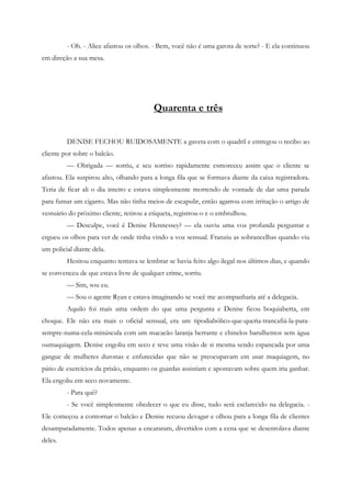 - Oh. - Alice afastou os olhos. - Bem, você não é uma garota de sorte? - E ela continuou
em direção a sua mesa.




                                         Quarenta e três


         DENISE FECHOU RUIDOSAMENTE a gaveta com o quadril e entregou o recibo ao
cliente por sobre o balcão.
         — Obrigada — sorriu, e seu sorriso rapidamente esmoreceu assim que o cliente se
afastou. Ela suspirou alto, olhando para a longa fila que se formava diante da caixa registradora.
Teria de ficar ali o dia inteiro e estava simplesmente morrendo de vontade de dar uma parada
para fumar um cigarro. Mas não tinha meios de escapulir, então agarrou com irritação o artigo de
vestuário do próximo cliente, retirou a etiqueta, registrou-o e o embrulhou.
         — Desculpe, você é Denise Hennessey? — ela ouviu uma voz profunda perguntar e
ergueu os olhos para ver de onde tinha vindo a voz sensual. Franziu as sobrancelhas quando viu
um policial diante dela.
         Hesitou enquanto tentava se lembrar se havia feito algo ilegal nos últimos dias, e quando
se convenceu de que estava livre de qualquer crime, sorriu.
         — Sim, sou eu.
         — Sou o agente Ryan e estava imaginando se você me acompanharia até a delegacia.
         Aquilo foi mais uma ordem do que uma pergunta e Denise ficou boquiaberta, em
choque. Ele não era mais o oficial sensual, era um tipodiabólico-que-queria-trancafiá-la-para-
sempre-numa-cela-minúscula com um macacão laranja berrante e chinelos barulhentos sem água
oumaquiagem. Denise engoliu em seco e teve uma visão de si mesma sendo espancada por uma
gangue de mulheres duronas e enfurecidas que não se preocupavam em usar maquiagem, no
pátio de exercícios da prisão, enquanto os guardas assistiam e apostavam sobre quem iria ganhar.
Ela engoliu em seco novamente.
         - Para quê?
         - Se você simplesmente obedecer o que eu disse, tudo será esclarecido na delegacia. -
Ele começou a contornar o balcão e Denise recuou devagar e olhou para a longa fila de clientes
desamparadamente. Todos apenas a encararam, divertidos com a cena que se desenrolava diante
deles.
 