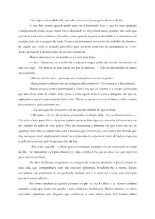 - Verifique a identidade dele, querida - uma das clientes gritou do final da fila.
         A voz dela tremeu quando pediu para ver a identidade dele, o que foi uma operação
completamente inútil, já que nunca vira a identidade de um policial antes, portanto não sabia que
aparência teria uma verdadeira. Sua mão tremeu quando segurou a identidade e a examinou com
atenção, mas não conseguiu ler nada. Estava excessivamente consciente da multidão de clientes e
da equipe que havia se reunido para olhar para ela com expressão de repugnância no rosto.
Todos pensavam a mesma coisa: ela era uma criminosa.
         Denise endureceu-se, recusando-se a ir sem uma briga.
         — Srta. Hennessey, se a senhorita cooperar comigo, então não haverá necessidade de
usar isto aqui. - Ele retirou de suas calças um par de algemas. — Não há necessidade de armar
um escândalo.
         - Mas eu não fiz nada! - protestou ela, começando a entrar em pânico.
         - Bem, podemos discutir isto na delegacia, não podemos? - Ele começou a ficar irritado.
         Denise recuou; estava determinada a fazer com que os clientes e a equipe soubessem
que não fizera nada de errado. Não podia ir com aquele homem para a delegacia, até que ele
explicasse o que ela supostamente havia feito. Parou de recuar e cruzou os braços sobre o peito
para mostrar o quão resistente era.
         — Eu disse que não vou com você até que me informe do que se trata.
         - OK então - ele deu de ombros, avançando na direção dela. - Se a senhorita insiste. —
Ele abriu a boca para falar e ela gritou quando sentiu as frias algemas prateadas fecharem-se com
um estalido ao redor de seus pulsos. Não era exatamente a primeira vez que usava um par de
algemas, então não se surpreendeu com a sensação que provocaram, mas estava tão chocada que
não conseguia falar; simplesmente observou a expressão de surpresa no rosto de todos, enquanto
o policial a conduzia pelo braço para fora da loja.
         - Boa sorte, querida - a cliente gritou novamente enquanto ela era conduzida ao longo
da fila. - Se mandarem você para Mount Joy, diga a minha Orla que eu disse oi e que estarei lá
para visitá-la no Natal.
         Os olhos de Denise arregalaram-se e imagens de si mesma medindo os passos dentro de
uma cela, que compartilhava com um assassino psicopata, invadiram-lhe a mente. Talvez
encontrasse um passarinho de asa quebrada, cuidasse dele e o ensinasse a voar, para conseguir
passar os anos lá dentro...
         Seu rosto enrubesceu quando puseram os pés na rua Grafton e as pessoas abriram
caminho assim que viram um guarda e uma criminosa imobilizada. Denise manteve os olhos
abaixados, esperando que ninguém que conhecesse a visse sendo presa. Seu coração bateu
 