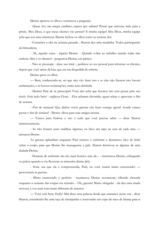 Denise apertou os olhos e continuou a praguejar.
         - Quase tive um ataque cardíaco, espero que saibam! Pensei que estivesse indo para a
prisão. Meu Deus, o que meus clientes vão pensar? E minha equipe! Meu Deus, minha equipe
acha que sou uma criminosa. Denise fechou os olhos como se sentisse dor.
         - Contamos a eles na semana passada - Sharon deu uma risadinha. Todos participaram
da brincadeira.
         - Ah, aquelas vacas - repetiu Denise. - Quando voltar ao trabalho mando todas elas
embora. Mas e os clientes? - perguntou Denise, em pânico.
         - Não se preocupe - disse sua irmã -, pedimos ao seu pessoal para informar os clientes,
depois que você saísse da loja, que era sua despedida de solteira.
         Denise girou os olhos.
         — Bem, conhecendo-as, sei que não vão fazer isto e se elas não fizerem isto haverá
reclamações, e se houver reclamações, então serei demitida.
         - Denise! Pare de se preocuparl Você não acha que fizemos isto sem passar pelo seu
chefe. Está tudo bem! - explicou Fiona. - Eles acharam divertido, agora relaxe e aproveite o fim
de semana.
         - Fim de semana? Que diabos vocês garotas vão fazer comigo agora? Aonde vamos
passar o fim de semana? - Denise olhou para suas amigas atônita.
         — Vamos para Galway e isto é tudo que você precisa saber — disse Sharon
misteriosamente.
         - Se não fossem estas malditas algemas, eu dava um tapa na cara de cada uma —
ameaçou Denise.
         As garotas aplaudiam enquanto Paul retirava o uniforme e derramava óleo de bebê
sobre o corpo, para que Denise lhe massageasse a pele. Sharon destravou as algemas de uma
abalada Denise.
         - Homens de uniforme são tão mais bonitos sem ele... - murmurou Denise, esfregando
os pulsos quando o viu flexionar os músculos diante dela.
         - Sorte sua que ela é comprometida, Paul, ou você estaria muito encrencado! —
provocaram as garotas.
         - Muito encrencado é perfeito - murmurou Denise novamente, olhando chocada
enquanto o restante das roupas era retirado. - Oh, garotas! Muito obrigada! - ela deu uma risada
nervosa, a voz num tom muito diferente do anterior.
         — Você está bem, Holly? Mal disse uma palavra desde que entramos nesta van - disse
Sharon, estendendo-lhe uma taça de champanhe e reservando um copo de suco de laranja para si
 