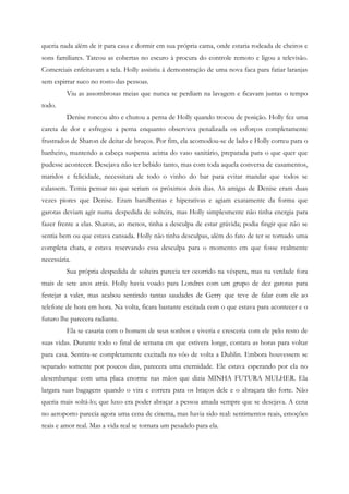 queria nada além de ir para casa e dormir em sua própria cama, onde estaria rodeada de cheiros e
sons familiares. Tateou as cobertas no escuro à procura do controle remoto e ligou a televisão.
Comerciais enfeitavam a tela. Holly assistiu à demonstração de uma nova faca para fatiar laranjas
sem espirrar suco no rosto das pessoas.
         Viu as assombrosas meias que nunca se perdiam na lavagem e ficavam juntas o tempo
todo.
         Denise roncou alto e chutou a perna de Holly quando trocou de posição. Holly fez uma
careta de dor e esfregou a perna enquanto observava penalizada os esforços completamente
frustrados de Sharon de deitar de bruços. Por fim, ela acomodou-se de lado e Holly correu para o
banheiro, mantendo a cabeça suspensa acima do vaso sanitário, preparada para o que quer que
pudesse acontecer. Desejava não ter bebido tanto, mas com toda aquela conversa de casamentos,
maridos e felicidade, necessitara de todo o vinho do bar para evitar mandar que todos se
calassem. Temia pensar no que seriam os próximos dois dias. As amigas de Denise eram duas
vezes piores que Denise. Eram barulhentas e hiperativas e agiam exatamente da forma que
garotas deviam agir numa despedida de solteira, mas Holly simplesmente não tinha energia para
fazer frente a elas. Sharon, ao menos, tinha a desculpa de estar grávida; podia fingir que não se
sentia bem ou que estava cansada. Holly não tinha desculpas, além do fato de ter se tornado uma
completa chata, e estava reservando essa desculpa para o momento em que fosse realmente
necessária.
         Sua própria despedida de solteira parecia ter ocorrido na véspera, mas na verdade fora
mais de sete anos atrás. Holly havia voado para Londres com um grupo de dez garotas para
festejar a valer, mas acabou sentindo tantas saudades de Gerry que teve de falar com ele ao
telefone de hora em hora. Na volta, ficara bastante excitada com o que estava para acontecer e o
futuro lhe parecera radiante.
         Ela se casaria com o homem de seus sonhos e viveria e cresceria com ele pelo resto de
suas vidas. Durante todo o final de semana em que estivera longe, contara as horas para voltar
para casa. Sentira-se completamente excitada no vôo de volta a Dublin. Embora houvessem se
separado somente por poucos dias, parecera uma eternidade. Ele estava esperando por ela no
desembarque com uma placa enorme nas mãos que dizia MINHA FUTURA MULHER. Ela
largara suas bagagens quando o vira e correra para os braços dele e o abraçara tão forte. Não
queria mais soltá-lo; que luxo era poder abraçar a pessoa amada sempre que se desejava. A cena
no aeroporto parecia agora uma cena de cinema, mas havia sido real: sentimentos reais, emoções
reais e amor real. Mas a vida real se tornara um pesadelo para ela.
 