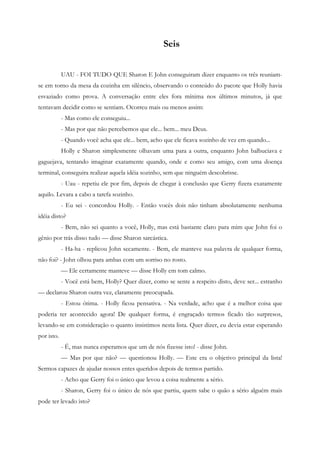 Seis


            UAU - FOI TUDO QUE Sharon E John conseguiram dizer enquanto os três reuniam-
se em torno da mesa da cozinha em silêncio, observando o conteúdo do pacote que Holly havia
esvaziado como prova. A conversação entre eles fora mínima nos últimos minutos, já que
tentavam decidir como se sentiam. Ocorreu mais ou menos assim:
            - Mas como ele conseguiu...
            - Mas por que não percebemos que ele... bem... meu Deus.
            - Quando você acha que ele... bem, acho que ele ficava sozinho de vez em quando...
            Holly e Sharon simplesmente olhavam uma para a outra, enquanto John balbuciava e
gaguejava, tentando imaginar exatamente quando, onde e como seu amigo, com uma doença
terminal, conseguira realizar aquela idéia sozinho, sem que ninguém descobrisse.
            - Uau - repetiu ele por fim, depois de chegar à conclusão que Gerry fizera exatamente
aquilo. Levara a cabo a tarefa sozinho.
            - Eu sei - concordou Holly. - Então vocês dois não tinham absolutamente nenhuma
idéia disto?
            - Bem, não sei quanto a você, Holly, mas está bastante claro para mim que John foi o
gênio por trás disso tudo — disse Sharon sarcástica.
            - Ha-ha - replicou John secamente. - Bem, ele manteve sua palavra de qualquer forma,
não foi? - John olhou para ambas com um sorriso no rosto.
            — Ele certamente manteve — disse Holly em tom calmo.
            - Você está bem, Holly? Quer dizer, como se sente a respeito disto, deve ser... estranho
— declarou Sharon outra vez, claramente preocupada.
            - Estou ótima. - Holly ficou pensativa. - Na verdade, acho que é a melhor coisa que
poderia ter acontecido agora! De qualquer forma, é engraçado termos ficado tão surpresos,
levando-se em consideração o quanto insistimos nesta lista. Quer dizer, eu devia estar esperando
por isto.
            - É, mas nunca esperamos que um de nós fizesse isto! - disse John.
            — Mas por que não? — questionou Holly. — Este era o objetivo principal da lista!
Sermos capazes de ajudar nossos entes queridos depois de termos partido.
            - Acho que Gerry foi o único que levou a coisa realmente a sério.
            - Sharon, Gerry foi o único de nós que partiu, quem sabe o quão a sério alguém mais
pode ter levado isto?
 