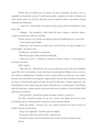 Charlie tinha de admitir que ela parecia um pouco baqueada; um pouco como o
espantalho na fazenda de seu pai. O cabelo parecia palha e apontava em todas as direções, ela
trazia círculos pretos ao redor dos olhos por causa da sujeira do rimel e seus dentes estavam
manchados do vinho tinto.
         — Aqui está — disse Charlie, colocando um copo de água sobre uma bolacha de cerveja
diante dela.
         - Obrigada. - Ela mergulhou o dedo dentro do copo e limpou o rimel dos olhos e
esfregou as manchas de vinho de seus lábios.
         Charlie começou a rir e ela deu uma olhada na placa de identificação com o nome dele.
         — Está rindo de quê, Charlie?
         - Pensei que você estivesse com sede, mas eu teria lhe dado um lenço de papel se os
tivesse pedido - ele abafou o riso.
         A mulher riu e suas feições se suavizaram.
         - Descobri que gelo e limão melhoram minha pele.
         — Bem, esta é nova. — Charlie riu e continuou a limpar o balcão. — Vocês garotas se
divertiram esta noite?
         Holly suspirou.
         - Acho que sim. - Divertimento não era uma palavra que usava com tanta freqüência
agora. Rira com as brincadeiras a noite toda, ficara entusiasmada por Denise, mas era como se
não estivesse completamente ali. Sentira-se como a garota tímida na escola, que estava sempre
presente, mas nunca falava com ninguém e ninguém falava com ela. Não reconhecia a pessoa em
que havia se transformado; queria ser capaz de parar de olhar para o relógio sempre que saía,
esperando que a noite acabasse logo, para poder voltar para casa e se arrastar para a cama. Queria
parar de desejar que o tempo passasse, para poder aproveitar o momento. Estava achando difícil
aproveitar os momentos.
         - Você está bem? - Charlie havia parado de limpar o balcão e a observava.
         Ele tinha a horrível sensação de que ela ia chorar, mas àquela altura ele já estava
acostumado com isso. Muitas pessoas tornavam-se emotivas quando bebiam.
         - Perdi meu marido - sussurrou ela, e seus ombros tremeram. Os cantos da boca de
Charlie torceram-se num sorriso.
         - O que é tão engraçado? - Ela olhou para ele zangada.
         - Por quanto tempo você vai ficar aqui? - perguntou ele.
         - O final de semana - disse ela, dobrando entre os dedos um lenço de papel usado.
         Ele riu.
 