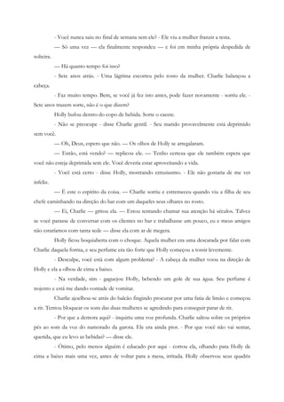 - Você nunca saiu no final de semana sem ele? - Ele viu a mulher franzir a testa.
            — Só uma vez — ela finalmente respondeu — e foi em minha própria despedida de
solteira.
            — Há quanto tempo foi isso?
            - Sete anos atrás. - Uma lágrima escorreu pelo rosto da mulher. Charlie balançou a
cabeça.
            - Faz muito tempo. Bem, se você já fez isto antes, pode fazer novamente - sorriu ele. -
Sete anos trazem sorte, não é o que dizem?
            Holly bufou dentro do copo de bebida. Sorte o cacete.
            - Não se preocupe - disse Charlie gentil. - Seu marido provavelmente está deprimido
sem você.
            — Oh, Deus, espero que não. — Os olhos de Holly se arregalaram.
            — Então, está vendo? — replicou ele. — Tenho certeza que ele também espera que
você não esteja deprimida sem ele. Você deveria estar aproveitando a vida.
            - Você está certo - disse Holly, mostrando entusiasmo. - Ele não gostaria de me ver
infeliz.
            — É este o espírito da coisa. — Charlie sorriu e estremeceu quando viu a filha de seu
chefe caminhando na direção do bar com um daqueles seus olhares no rosto.
            — Ei, Charlie — gritou ela. — Estou tentando chamar sua atenção há séculos. Talvez
se você parasse de conversar com os clientes no bar e trabalhasse um pouco, eu e meus amigos
não estaríamos com tanta sede — disse ela com ar de megera.
            Holly ficou boquiaberta com o choque. Aquela mulher era uma descarada por falar com
Charlie daquela forma, e seu perfume era tão forte que Holly começou a tossir levemente.
            - Desculpe, você está com algum problema? - A cabeça da mulher voou na direção de
Holly e ela a olhou de cima a baixo.
            - Na verdade, sim - gaguejou Holly, bebendo um gole de sua água. Seu perfume é
nojento e está me dando vontade de vomitar.
            Charlie ajoelhou-se atrás do balcão fingindo procurar por uma fatia de limão e começou
a rir. Tentou bloquear os sons das duas mulheres se agredindo para conseguir parar de rir.
            - Por que a demora aqui? - inquiriu uma voz profunda. Charlie saltou sobre os próprios
pés ao som da voz do namorado da garota. Ele era ainda pior. - Por que você não vai sentar,
querida, que eu levo as bebidas? — disse ele.
            - Ótimo, pelo menos alguém é educado por aqui - cortou ela, olhando para Holly de
cima a baixo mais uma vez, antes de voltar para a mesa, irritada. Holly observou seus quadris
 