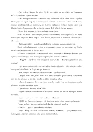 - Está na hora; já passa das seis. - Ela deu um tapinha em seu relógio. — Espero que
você esteja em casa logo — sorriu ela.
          — Eu não apostaria nisto — replicou ele e observou-a deixar o bar. Stevie a seguiu e
Charlie, achando aquilo suspeito, aproximou-se da porta só para ver se ela estava bem. A loura,
notando a súbita partida do namorado, saiu da mesa e chegou à porta ao mesmo tempo que
Charlie. Ambos fitaram o corredor na direção em que Holly e Stevie haviam seguido.
          A loura ficou boquiaberta e cobriu a boca com as mãos.
          — Ei! — gritou Charlie zangado, quando viu uma Holly aflita empurrando um Stevie
bêbado para longe dela. Holly limpou a boca furiosa, enojada com as tentativas dele de beijá-la.
Afastou-se.
          - Acho que você teve uma idéia errada, Stevie. Volte para sua namorada no bar.
          Stevie oscilou ligeiramente e virou-se devagar, para encarar sua namorada e um Charlie
encolerizado, que investiam na direção deles.
          — Stevie! — gritou ela. — Como você teve a coragem? — Ela fugiu do hotel com
lágrimas escorrendo pelo rosto. Foi seguida de perto pelos protestos de Stevie.
          — Uggghh! — fez Holly com repugnância para Charlie. — Eu não queria isto de jeito
nenhum!
          - Não se preocupe, acredito em você - disse Charlie, colocando a mão sobre seu ombro
num gesto de conforto. - Vi da porta o que aconteceu.
          - Bem, obrigada por ter vindo em meu socorro! - agradeceu Holly.
          - Cheguei muito tarde, sinto muito. Mas tenho de admitir que adorei vê-la presenciar
isto - riu ele, referindo-se à loura, e mordeu os lábios com ar de culpa.
          Holly sorriu enquanto olhava através do corredor para Stevie e sua frenética namorada,
gritando e brigando um com o outro.
          - Ups - disse ela, sorrindo para Charlie.
          Holly chocou-se contra tudo dentro do quarto à medida que tentava voltar para a cama
no escuro.
          - Uuch! - uivou, tropeçando com o dedão no pé da cama.
          - Sshhh! - fez Sharon sonolenta, e Holly lamentou-se por todo o caminho até a cama.
          Começou a bater sem parar no ombro de Denise até que ela acordou.
          — O quê? O quê? — gemeu Denise sonolenta.
          - Aqui. - Holly colocou o celular diante do rosto de Denise. - Ligue para seu futuro
marido, diga a ele que o ama e não deixe que as meninas saibam.
 