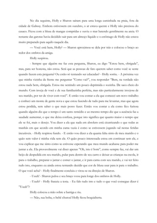 No dia seguinte, Holly e Sharon saíram para uma longa caminhada na praia, fora da
cidade de Galway. Embora estivessem em outubro, o ar estava quente e Holly não precisou do
casaco. Ficou com a blusa de mangas compridas e ouviu o mar batendo gentilmente na areia. O
restante das garotas havia decidido sair para um almoço líquido e o estômago de Holly não estava
muito preparado para aquilo naquele dia.
          — Você está bem, Holly? — Sharon aproximou-se dela por trás e colocou o braço ao
redor dos ombros da amiga.
          Holly suspirou.
          - Sempre que alguém me faz esta pergunta, Sharon, eu digo ”Estou bem, obrigada”,
mas, para ser honesta, não estou. Será que as pessoas de fato querem saber como você se sente
quando fazem esta pergunta? Ou estão só tentando ser educadas? - Holly sorriu. - A próxima vez
que minha vizinha da frente me perguntar ”Como vai?”, vou responder ”Bem, na verdade não
estou nada bem, obrigada. Estou me sentindo um pouco deprimida e sozinha. De saco cheio do
mundo. Com inveja de você e de sua familiazinha perfeita, mas não particularmente invejosa de
seu marido, por ter de viver com você”. E então vou contar a ela que comecei um novo trabalho
e conheci um monte de gente nova e que estou fazendo de tudo para me levantar, mas que agora
estou perdida, sem saber o que mais posso fazer. Então vou contar a ela como fico furiosa
quando alguém diz que o tempo é um santo remédio e ao mesmo tempo diz que a ausência faz a
saudade aumentar, o que me deixa confusa, porque isto significa que quanto maior o tempo que
ele se foi, mais o desejo. Vou dizer a ela que nada em absoluto está cicatrizando e que todas as
manhãs em que acordo em minha cama vazia é como se estivessem jogando sal nestas feridas
incuráveis. - Holly respirou fundo. - E então vou dizer a ela quanta falta sinto de meu marido e o
quão sem valor é minha vida sem ele. O quão pouco interessada estou em continuar sem ele, e
vou explicar que me sinto como se estivesse esperando que meu mundo acabasse para poder me
juntar a ele. Ela provavelmente vai dizer apenas ”Oh, isto é bom”, como sempre faz, vai dar um
beijo de despedida em seu marido, pular para dentro de seu carro e deixar as crianças na escola, ir
para o trabalho, preparar o jantar e comer o jantar, e ir para cama com seu marido, e vai ter feito
tudo isto, enquanto eu ainda estou tentando decidir que cor de blusa usar para ir para o trabalho.
O que você acha? - Holly finalmente concluiu e virou-se na direção de Sharon.
          - Uuuh! - Sharon pulou e seu braço voou para longe dos ombros de Holly.
          - Uuuh? - Holly franziu a testa. - Eu falo tudo isto e tudo o que você consegue dizer é
”Uuuh”?
          Holly colocou a mão sobre a barriga e riu.
          — Não, sua boba, o bebê chutou! Holly ficou boquiaberta.
 