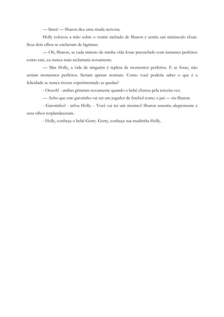 — Sinta! — Sharon deu uma risada nervosa.
         Holly colocou a mão sobre o ventre inchado de Sharon e sentiu um minúsculo chute.
Seus dois olhos se encheram de lágrimas.
         — Oh, Sharon, se cada minuto de minha vida fosse preenchido com instantes perfeitos
como este, eu nunca mais reclamaria novamente.
         — Mas Holly, a vida de ninguém é repleta de momentos perfeitos. E se fosse, não
seriam momentos perfeitos. Seriam apenas normais. Como você poderia saber o que é a
felicidade se nunca tivesse experimentado as quedas?
         - Ooooh! - ambas gritaram novamente quando o bebê chutou pela terceira vez.
         — Acho que este garotinho vai ser um jogador de futebol como o pai — riu Sharon.
         - Garotinho? - arfou Holly. - Você vai ter um menino? Sharon assentiu alegremente e
seus olhos resplandeceram.
         - Holly, conheça o bebê Gerry. Gerry, conheça sua madrinha Holly.
 